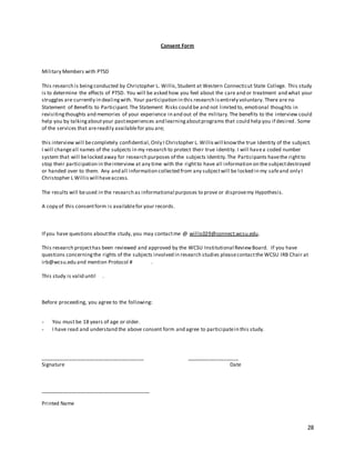 28
Consent Form
Military Members with PTSD
This research is beingconducted by Christopher L. Willis,Student at Western Connecticut State College. This study
is to determine the effects of PTSD. You will be asked how you feel about the care and or treatment and what your
struggles are currently in dealingwith. Your participation in this research isentirely voluntary. There are no
Statement of Benefits to Participant.The Statement Risks could be and not limited to, emotional thoughts in
revisitingthoughts and memories of your experience in and out of the military.The benefits to the interview could
help you by talkingaboutyour pastexperiences and learningaboutprograms that could help you if desired. Some
of the services that arereadily availablefor you are;
this interview will becompletely confidential,Only I Christopher L. Williswill knowthe true Identity of the subject.
I will changeall names of the subjects in my research to protect their true identity. I will havea coded number
system that will belocked away for research purposes of the subjects Identity.The Participants havethe rightto
stop their participation in theinterview at any time with the rightto have all information on the subjectdestroyed
or handed over to them. Any and all information collected from any subjectwill be locked in my safeand only I
Christopher L Williswill haveaccess.
The results will beused in the research as informational purposes to prove or disprovemy Hypothesis.
A copy of this consentform is availablefor your records.
If you have questions aboutthe study, you may contactme @ willis029@connect.wcsu.edu.
This research projecthas been reviewed and approved by the WCSU Institutional ReviewBoard. If you have
questions concerningthe rights of the subjects involved in research studies pleasecontactthe WCSU IRB Chair at
irb@wcsu.edu and mention Protocol # .
This study is valid until .
Before proceeding, you agree to the following:
- You must be 18 years of age or older.
- I have read and understand the above consent form and agree to participatein this study.
____________________________________ __________________
Signature Date
______________________________________
Printed Name
 