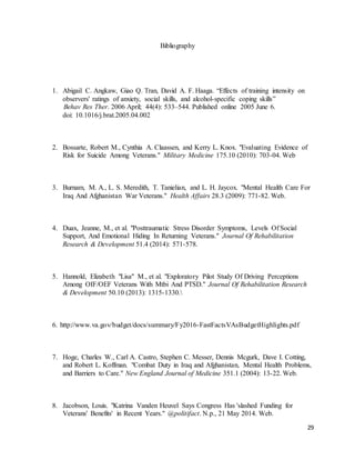 29
Bibliography
1. Abigail C. Angkaw, Giao Q. Tran, David A. F. Haaga. “Effects of training intensity on
observers' ratings of anxiety, social skills, and alcohol-specific coping skills”
Behav Res Ther. 2006 April; 44(4): 533–544. Published online 2005 June 6.
doi: 10.1016/j.brat.2005.04.002
2. Bossarte, Robert M., Cynthia A. Claassen, and Kerry L. Knox. "Evaluating Evidence of
Risk for Suicide Among Veterans." Military Medicine 175.10 (2010): 703-04. Web
3. Burnam, M. A., L. S. Meredith, T. Tanielian, and L. H. Jaycox. "Mental Health Care For
Iraq And Afghanistan War Veterans." Health Affairs 28.3 (2009): 771-82. Web.
4. Duax, Jeanne, M., et al. "Posttraumatic Stress Disorder Symptoms, Levels Of Social
Support, And Emotional Hiding In Returning Veterans." Journal Of Rehabilitation
Research & Development 51.4 (2014): 571-578.
5. Hannold, Elizabeth "Lisa" M., et al. "Exploratory Pilot Study Of Driving Perceptions
Among OIF/OEF Veterans With Mtbi And PTSD." Journal Of Rehabilitation Research
& Development 50.10 (2013): 1315-1330.
6. http://www.va.gov/budget/docs/summary/Fy2016-FastFactsVAsBudgetHighlights.pdf
7. Hoge, Charles W., Carl A. Castro, Stephen C. Messer, Dennis Mcgurk, Dave I. Cotting,
and Robert L. Koffman. "Combat Duty in Iraq and Afghanistan, Mental Health Problems,
and Barriers to Care." New England Journal of Medicine 351.1 (2004): 13-22. Web.
8. Jacobson, Louis. "Katrina Vanden Heuvel Says Congress Has 'slashed Funding for
Veterans' Benefits' in Recent Years." @politifact. N.p., 21 May 2014. Web.
 