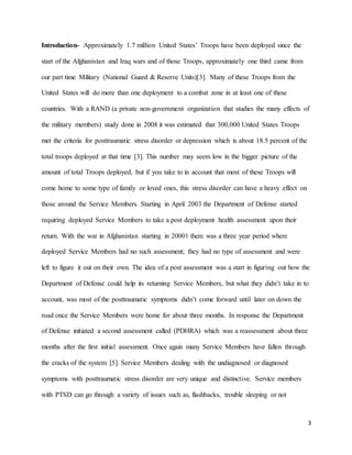 3
Introduction- Approximately 1.7 million United States’ Troops have been deployed since the
start of the Afghanistan and Iraq wars and of those Troops, approximately one third came from
our part time Military (National Guard & Reserve Units)[3]. Many of these Troops from the
United States will do more than one deployment to a combat zone in at least one of these
countries. With a RAND (a private non-government organization that studies the many effects of
the military members) study done in 2008 it was estimated that 300,000 United States Troops
met the criteria for posttraumatic stress disorder or depression which is about 18.5 percent of the
total troops deployed at that time [3]. This number may seem low in the bigger picture of the
amount of total Troops deployed, but if you take to in account that most of these Troops will
come home to some type of family or loved ones, this stress disorder can have a heavy effect on
those around the Service Members. Starting in April 2003 the Department of Defense started
requiring deployed Service Members to take a post deployment health assessment upon their
return. With the war in Afghanistan starting in 20001 there was a three year period where
deployed Service Members had no such assessment; they had no type of assessment and were
left to figure it out on their own. The idea of a post assessment was a start in figuring out how the
Department of Defense could help its returning Service Members, but what they didn’t take in to
account, was most of the posttraumatic symptoms didn’t come forward until later on down the
road once the Service Members were home for about three months. In response the Department
of Defense initiated a second assessment called (PDHRA) which was a reassessment about three
months after the first initial assessment. Once again many Service Members have fallen through
the cracks of the system [5]. Service Members dealing with the undiagnosed or diagnosed
symptoms with posttraumatic stress disorder are very unique and distinctive. Service members
with PTSD can go through a variety of issues such as, flashbacks, trouble sleeping or not
 