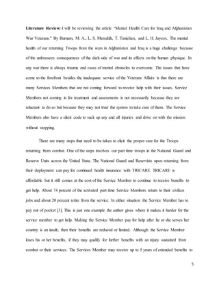5
Literature Review: I will be reviewing the article “Mental Health Care for Iraq and Afghanistan
War Veterans." By Burnam, M. A., L. S. Meredith, T. Tanielian, and L. H. Jaycox. The mental
health of our returning Troops from the wars in Afghanistan and Iraq is a huge challenge because
of the unforeseen consequences of the dark side of war and its effects on the human physique. In
any war there is always trauma and cases of mental obstacles to overcome. The issues that have
come to the forefront besides the inadequate service of the Veterans Affairs is that there are
many Services Members that are not coming forward to receive help with their issues. Service
Members not coming in for treatment and assessments is not necessarily because they are
reluctant to do so but because they may not trust the system to take care of them. The Service
Members also have a silent code to suck up any and all injuries and drive on with the mission
without stopping.
There are many steps that need to be taken to elicit the proper care for the Troops
returning from combat. One of the steps involves our part time troops in the National Guard and
Reserve Units across the United State. The National Guard and Reservists upon returning from
their deployment can pay for continued health insurance with TRICARE. TRICARE is
affordable but it still comes at the cost of the Service Member to continue to receive benefits to
get help. About 74 percent of the activated part time Service Members return to their civilian
jobs and about 20 percent retire from the service. In either situation the Service Member has to
pay out of pocket [3]. This is just one example the author gives where it makes it harder for the
service member to get help. Making the Service Member pay for help after he or she serves her
country is an insult; then their benefits are reduced or limited. Although the Service Member
loses his or her benefits, if they may qualify for further benefits with an injury sustained from
combat or their services. The Services Member may receive up to 5 years of extended benefits to
 