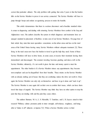 6
correct that particular ailment. The only problem with getting that extra 5 years is that the burden
falls on the Service Member to prove it was service connected. The Service Member will have to
jump through hoops and endure an agonizing process to retain the benefits.
This article demonstrates that there is a serious disconnect and a baseline standard when
it comes to diagnosing and dealing with returning Service Members from combat in the Iraq and
Afghanistan wars. The authors describe the system in which diagnoses and treatments have an
unequal standard in placement of facilities to take care of our Service Members. On page four of
their article they state that most specialists concentrate on the urban areas and less on the rural
areas of the United States leaving many Service Members without adequate treatment [3]. Those
living in the rural areas now have the burden to travel to get the help they need. Some of these
Service Members will have to drive hours, in some cases, to receive their treatment leaving them
demoralized and discouraged. The constant traveling becomes grueling and takes a toll on the
Service Member, ultimately, it’s not worth it given the time and money spent to meet the
appointment. The other burden is if a Service Member misses any appointments they become
non-compliant and can be disqualified from their benefits. These strains on the Service Member
with an already melting pot of issues that they are combating makes the drive not worth it. Once
again the Service Member can only rely on themselves and have to go it alone and “suck it up”.
The Service Member is once again left on their own to combat their issues, which can have them
travel that slope of anguish. The Service Member may think they have no other option to stop the
pain that they are dealing with and the pain they cause others.
The authors Burnam, M. A., L. S. Meredith, T. Tanielian, and L. H. Jaycox stated in their
research "Military culture promotes pride in inner strength, self-reliance, toughness, and being
able to “shake it off” ailments or injuries.”[3] When a Service Member arrives to their
 