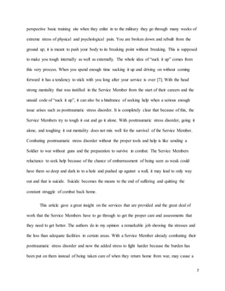 7
perspective basic training site when they enlist in to the military they go through many weeks of
extreme stress of physical and psychological pain. You are broken down and rebuilt from the
ground up; it is meant to push your body to its breaking point without breaking. This is supposed
to make you tough internally as well as externally. The whole idea of “suck it up” comes from
this very process. When you spend enough time sucking it up and driving on without coming
forward it has a tendency to stick with you long after your service is over [7]. With the head
strong mentality that was instilled in the Service Member from the start of their careers and the
unsaid code of “suck it up”, it can also be a hindrance of seeking help when a serious enough
issue arises such as posttraumatic stress disorder. It is completely clear that because of this, the
Service Members try to tough it out and go it alone. With posttraumatic stress disorder, going it
alone, and toughing it out mentality does not mix well for the survival of the Service Member.
Combating posttraumatic stress disorder without the proper tools and help is like sending a
Soldier to war without guns and the preparation to survive in combat. The Service Members
reluctance to seek help because of the chance of embarrassment of being seen as weak could
have them so deep and dark in to a hole and pushed up against a wall, it may lead to only way
out and that is suicide. Suicide becomes the means to the end of suffering and quitting the
constant struggle of combat back home.
This article gave a great insight on the services that are provided and the great deal of
work that the Service Members have to go through to get the proper care and assessments that
they need to get better. The authors do in my opinion a remarkable job showing the stresses and
the less than adequate facilities in certain areas. With a Service Member already combating their
posttraumatic stress disorder and now the added stress to fight harder because the burden has
been put on them instead of being taken care of when they return home from war, may cause a
 