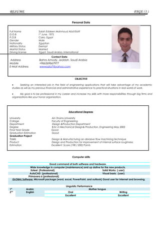 RESUME PAGE (I )
Personal Data
Full Name Salah Eddeen Mahmoud Abd Elatif
D.O.B 1st
June, 1975
P.O.B Cairo, Egypt
Gender Male
Nationality Egyptian
Military Status Exempt
Marital Status Married
Driving license Egypt, Saudi Arabia, International
Contact Data
Address Bahra Amody, Jeddah, Saudi Arabia
Mobile +966569667977
E-Mail Address wwwsala7@yahoo.com
OBJECTIVE
• Seeking an interested job in the field of engineering applications that will take advantage of my academic
studies as will as my previous financial and administrative experience to practical situations in real world of work.
• My goal is to be professional in my career and increase my skills with more responsibilities through big firms and
organizations like your honor organization.
Educational Degrees
University Ain Shams University
Collage Faculty of Engineering
Department Design &Production Department
Degree B.Sc in Mechanical Design& Production, Engineering May 2003
Final Year Grade Good
Graduation Estimation Good
Graduation Project
Tasks Design & Manufacturing an abrasive flow machining technique
Product Design and Production for improvement of internal surface roughness
Estimation Excellent: Score (198 / 200) Points
Computer skills
Good command of both software and hardware.
Wide knowledge in computer (maintenance) and up dative for the new products.
Xsteel (Professional) Solid Works ( user)
AutoCAD (professional) Visual basic (user)
Primavera 6 (professional)
GLOBAL Software: Microsoft package (word, excel, PowerPoint, and outlook) Good user for internet and browsing.
Linguistic Performance
1st
Arabic Mother tongue
2nd
English Oral Writing
Excellent Excellent
 