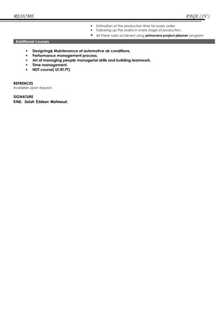 RESUME PAGE (IV )
 Estimation of the production time for every order
 Following up the orders in every stage of production.
 All these tasks achieved using primavera project planner program.
Additional courses
 Designing& Maintenance of automotive air conditions.
 Performance management process.
 Art of managing people managerial skills and building teamwork.
 Time management.
 NDT course( UT,RT,PT)
REFRENCES
Available Upon request.
SIGNATURE
ENG. Salah Eddeen Mahmoud.
 