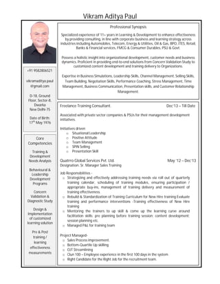 Vikram Aditya Paul
Professional Synopsis
Specialized experience of 11+ years in Learning & Development to enhance effectiveness
by providing consulting, in line with corporate business and learning strategy across
industries including Automobiles, Telecom, Energy & Utilities, Oil & Gas, BPO, ITES, Retail,
Banks & Financial services, FMCG & Consumer Durables, PSU & Govt.
Possess a holistic insight into organizational development, customer needs and business
dynamics. Proficient in providing end-to-end solutions from Concern Validation Study to
customized content development and training delivery to Organizations.
Expertise in Business Simulations, Leadership Skills, Channel Management, Selling Skills,
Team Building, Negotiation Skills, Performance Coaching, Stress Management, Time
Management, Business Communication, Presentation skills, and Customer Relationship
Management.
+91 9582806521
vikramaditya.paul
@gmail.com
D-18, Ground
Floor, Sector-8,
Dwarka
New Delhi-75
Date of Birth:
17th
May 1976
Core
Competencies
Training &
Development
Needs Analysis
Behavioural &
Leadership
Development
Programs
Concern
Validation &
Diagnostic Study
Design &
Implementation
of customized
learning solution
Pre & Post
training /
learning
effectiveness
measurements
Freelance Training Consultant. Dec’13 – Till Date
Associated with private sector companies & PSUs for their management development
initiatives.
Initiatives driven
o Situational Leadership
o Positive Attitude
o Team Management
o SPIN Selling
o Presentation Skill
Quatrro Global Services Pvt. Ltd. May ’12 – Dec’13
Designation: Sr. Manager Sales Training
Job Responsibilities -
o Strategizing and effectively addressing training needs via roll out of quarterly
training calendar, scheduling of training modules, ensuring participation /
appropriate buy-ins, management of training delivery and measurement of
training effectiveness.
o Rebuild & Standardization of Training Curriculum for New Hire training Evaluate
training and performance interventions -Training effectiveness of New Hire
training
o Mentoring the trainers to up skill & come up the learning curve around
facilitation skills; pre planning before training session; content development;
session planning etc.
o Managed P&L for training team
Project Managed-
o Sales Process improvement.
o Bottom-Quartile Up skilling
o OJT Streamlining
o Clun 100 – Employee experience in the first 100 days in the system
o Right Candidate for the Right Job for the recruitment team.
 