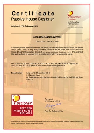 Ce r t i f i c a t e
Passive House Designer
Valid until 17th February 2021
Dr. Wolfgang Feist
64283 Darmstadt
Germany
www.passivehouse.com
Leonardo Llamas Álvarez
Date of birth: 24th April 1986
is hereby granted permission to use the below depicted seal until expiry of this certiﬁcate
in ﬁve years’ time. During this period the recipient will be listed as Certiﬁed Passive
House Designer/Consultant online at www.passivehouse-designer.org. The awarded
title and seal are to be used only in combination with the recipient’s name.
The qualiﬁcation was obtained in accordance with the examination regulations
from 1st July 2011 and awarded on the successful completion of:
Examination held on 4th December 2015
in Oviedo, Spain
by Energiehaus Arquitectos - Diseño y Formación de Ediﬁcios Pas-
ivos S.L.
Darmstadt,
17th February 2016
Prof. Dr. Wolfgang Feist
This certiﬁcate does not qualify the recipient for authentication under public law and therefore does not replace any
ofﬁcial authorisation to present building documents.
 