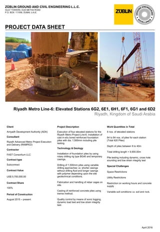 ZÜBLIN GROUND AND CIVIL ENGINEERING L.L.C.
GULF TOWERS, OUD METHA ROAD
P.O. BOX: 111556, DUBAI, U.A.E.
PROJECT DATA SHEET
Riyadh Metro Line-6: Elevated Stations 6G2, 6E1, 6H1, 6F1, 6G1 and 6D2
Riyadh, Kingdom of Saudi Arabia
Work Quantities in Total
6 nos. of elevated stations
64 to 84 nos. of piles for each station
(Total 420 Piles)
Depth of piles between 8 to 40m
Total drilling length = 9,900.00m
Pile testing including dynamic, cross hole
sounding and low strain integrity test
Special Challenges
Space Restrictions
Utility Restrictions
Restriction on working hours and concrete
supply
Variable soil conditions i.e. soil and rock.
April 2016
Client
Arriyadh Development Authority (ADA)
Consultant
Riyadh Advanced Metro Project Execution
and Delivery (RAMPED)
Contractor
FAST Consortium LLC
Contract type
Subcontract
Contract Value
US$ 5,700,000.00
Contract Share
100%
Period of Construction
August 2015 – present
Project Description
Execution of four elevated stations for the
Riyadh Metro Project Line-6. Installation of
cast in-situ bored reinforced foundation
piles with dia. 1,500mm including pile
testing.
Technology & Geology
Installation of foundation piles by using
rotary drilling rig type BG40 and temporary
casings.
Drilling of 1,500mm piles using variable
drilling approaches i.e. shorter casings
without drilling fluid and longer casings
with polymer depending upon the site
geotechnical conditions.
Fabrication and handling of rebar cages on
site.
Casting of reinforced concrete piles using
tremie method.
Quality control by means of sonic logging,
dynamic load test and low strain integrity
test.
 