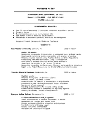 Kenneth Miller
____________________________________________________________
30 Stonegate Road, Quakertown, PA 18951
Home: 215-538-8668 Cell: 267-371-3405
khs99@verizon.net
____________________________________________________________
Qualifications Summary
 Over 35 years of experience in commercial, residential, and military settings
 Computer literate
 Excellent administrative and communication skills
 Self-starter, analytical, detail and results oriented
 Experienced in personnel supervision, evaluation, and management
Keywords: Project, Management, Marketing, Purchasing
Experience
Dock Woods Community, Lansdale, PA 2015 to Present
Project Technician
Responsible for managing the renovation of unoccupied homes and apartments
Creating and maintaining positive relationships with a variety of vendors
Obtaining required materials using Purchase Orders and Online Requisitions
Collaborating with other departments using a team approach
Maintaining all required forms and records, paper and digital
Supervising the activities of the Turnover Technician
Responsible for meeting Key Performance Measures and streamlining operations
Report to the Project Manager and the Director of Environmental Services
Primerica Financial Services, Quakertown, PA 2005 to Present
Division Leader
Obtained Pennsylvania Life Insurance License
Obtained 6 and 63 Securities Licenses
Marketing agent for a variety of financial services and products
Prospecting for new clients and presenting product information
Recruitment of new personnel
Providing customer service for new and existing clients
Communicating with related companies and regulatory agencies
Assisting with weekly company training sessions
Delaware Valley College, Doylestown, PA 2005 to 2013
Facilities Maintenance Staff/Carpenter
Similar responsibilities as previous employment as well as:
Researched and complied with building code
Planned and designed building renovations and structures
Provided material and supply support
Handled work order administration
Provided Farm Show logistical support
 