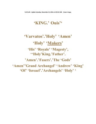 Full Draft. Update Saturday, November 12, 2016 at 2:05:10 AM. Crown image.
‘KING.’ Ouis’‘
‘Varvatos’.’Holy’ ‘Amen’
‘Holy’ ‘Makers’
‘His’ ‘Royale’ ‘Magesty’,
‘‘Holy’King.’Father’.
’Amen’.’Fasers’.’The ‘Gods’
‘Amen’’Grand Archangel’ ‘Andrew’ ‘King’
‘Of’ ‘Isreael’.’Archangels’ ‘Holy’ ‘
 