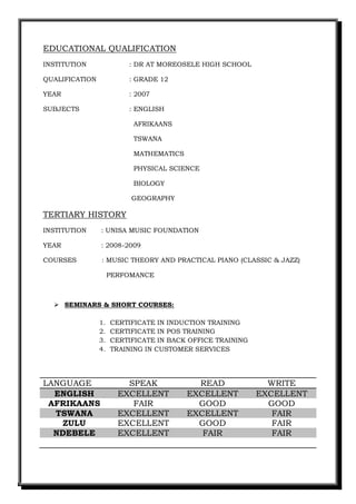EDUCATIONAL QUALIFICATION
INSTITUTION : DR AT MOREOSELE HIGH SCHOOL
QUALIFICATION : GRADE 12
YEAR : 2007
SUBJECTS : ENGLISH
AFRIKAANS
TSWANA
MATHEMATICS
PHYSICAL SCIENCE
BIOLOGY
GEOGRAPHY
TERTIARY HISTORY
INSTITUTION : UNISA MUSIC FOUNDATION
YEAR : 2008-2009
COURSES : MUSIC THEORY AND PRACTICAL PIANO (CLASSIC & JAZZ)
PERFOMANCE
 SEMINARS & SHORT COURSES:
1. CERTIFICATE IN INDUCTION TRAINING
2. CERTIFICATE IN POS TRAINING
3. CERTIFICATE IN BACK OFFICE TRAINING
4. TRAINING IN CUSTOMER SERVICES
LANGUAGE SPEAK READ WRITE
ENGLISH EXCELLENT EXCELLENT EXCELLENT
AFRIKAANS FAIR GOOD GOOD
TSWANA EXCELLENT EXCELLENT FAIR
ZULU EXCELLENT GOOD FAIR
NDEBELE EXCELLENT FAIR FAIR
 