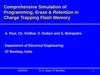 12/04/06 E. E. Dept, IIT Bombay 1
Comprehensive Simulation of
Programming, Erase & Retention in
Charge Trapping Flash Memory
A. Paul, Ch. Sridhar, S. Gedam and S. Mahapatra
Department of Electrical Engineering
IIT Bombay, India
 