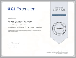 DECEMBER 17, 2014
Kevin James Barrett
Performance Assessment in the Virtual Classroom
a 5 week online non-credit course authorized by University of California, Irvine and
offered through Coursera
has successfully completed with distinction
Instructor and Lead Teacher
UC Irvine Extension & UC Scout
Verify at coursera.org/verify/2AKG8FHTDC
Coursera has confirmed the identity of this individual and
their participation in the course.
 