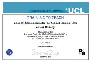 A one-day teaching course for Peer Assisted Learning Tutors
Laura Massey
Organised by the
Academic Centre for Medical Education (ACME) at
University College London Medical School
on 2nd
and 3rd
September 2013
CPD 9 hours
COURSE ORGANISER
DEBORAH GILL
CERTIFICATE OF ATTENDANCE
 