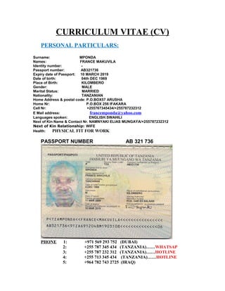 CURRICULUM VITAE (CV)
PERSONAL PARTICULARS:
Surname: MPONDA
Names: FRANCE MAKUVILA
Identity number: -
Passport number: AB321736
Expiry date of Passport: 10 MARCH 2019
Date of birth: 04th DEC 1969
Place of Birth: KILOMBERO
Gender: MALE
Marital Status: MARRIED
Nationality: TANZANIAN
Home Address & postal code: P.O.BOX57 ARUSHA
Home Nr: P.O.BOX 256 IFAKARA
Cell Nr: +255767345434/+255787232312
E Mail address: francemponda@yahoo.com
Languages spoken: ENGLISH:SWAHILI
Next of Kin Name & Contact Nr. NAMNYAKI ELIAS MUNGAYA/+255787232312
Next of Kin Relationship: WIFE
Health: PHYSICAL FIT FOR WORK
PASSPORT NUMBER AB 321 736
PHONE 1: +971 569 293 752 (DUBAI)
2: +255 787 345 434 (TANZANIA)……WHATSAP
3: +255 787 232 312 (TANZANIA)……HOTLINE
4: +255 713 345 434 (TANZANIA)……HOTLINE
5: +964 782 743 2725 (IRAQ)
 