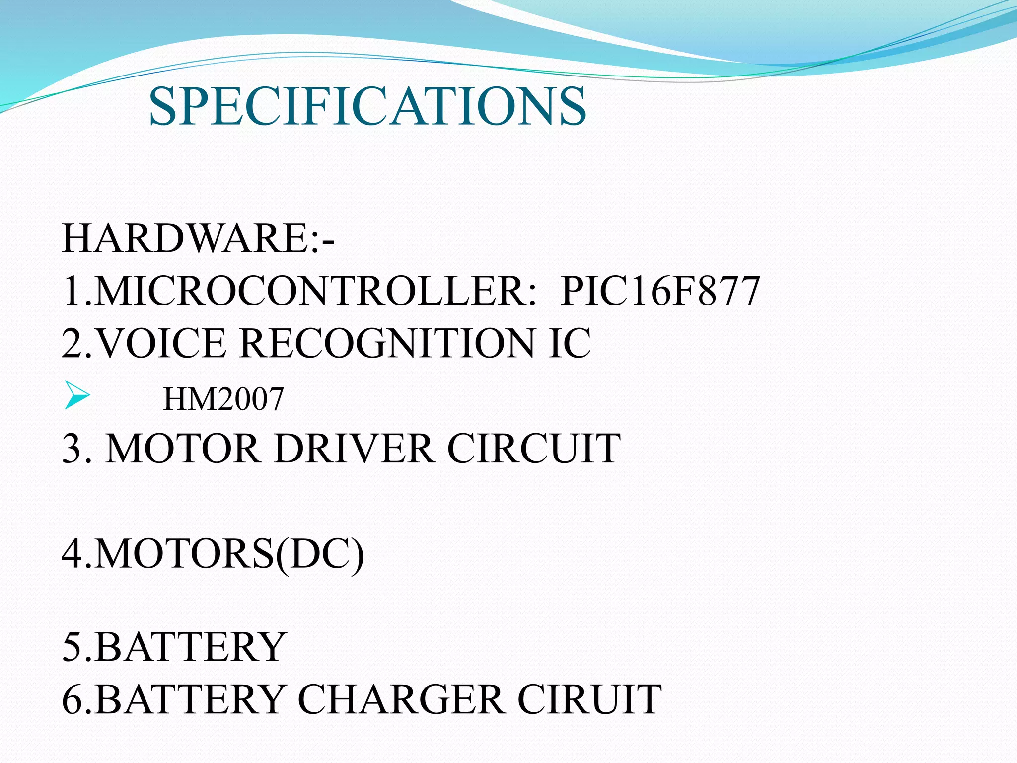 SPECIFICATIONS
HARDWARE:-
1.MICROCONTROLLER: PIC16F877
2.VOICE RECOGNITION IC
 HM2007
3. MOTOR DRIVER CIRCUIT
4.MOTORS(DC)
5.BATTERY
6.BATTERY CHARGER CIRUIT
 