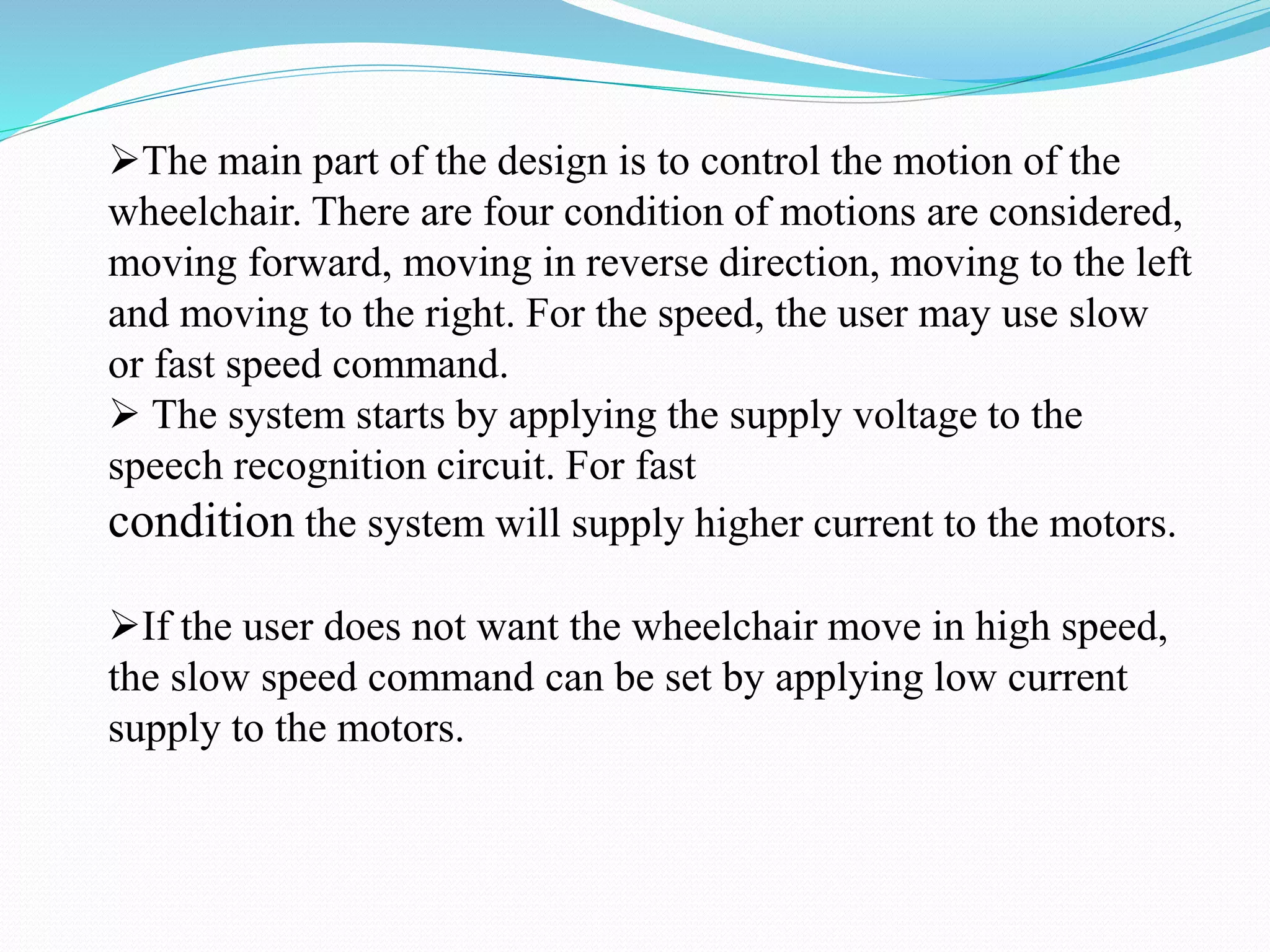 The main part of the design is to control the motion of the
wheelchair. There are four condition of motions are considered,
moving forward, moving in reverse direction, moving to the left
and moving to the right. For the speed, the user may use slow
or fast speed command.
 The system starts by applying the supply voltage to the
speech recognition circuit. For fast
condition the system will supply higher current to the motors.
If the user does not want the wheelchair move in high speed,
the slow speed command can be set by applying low current
supply to the motors.
 