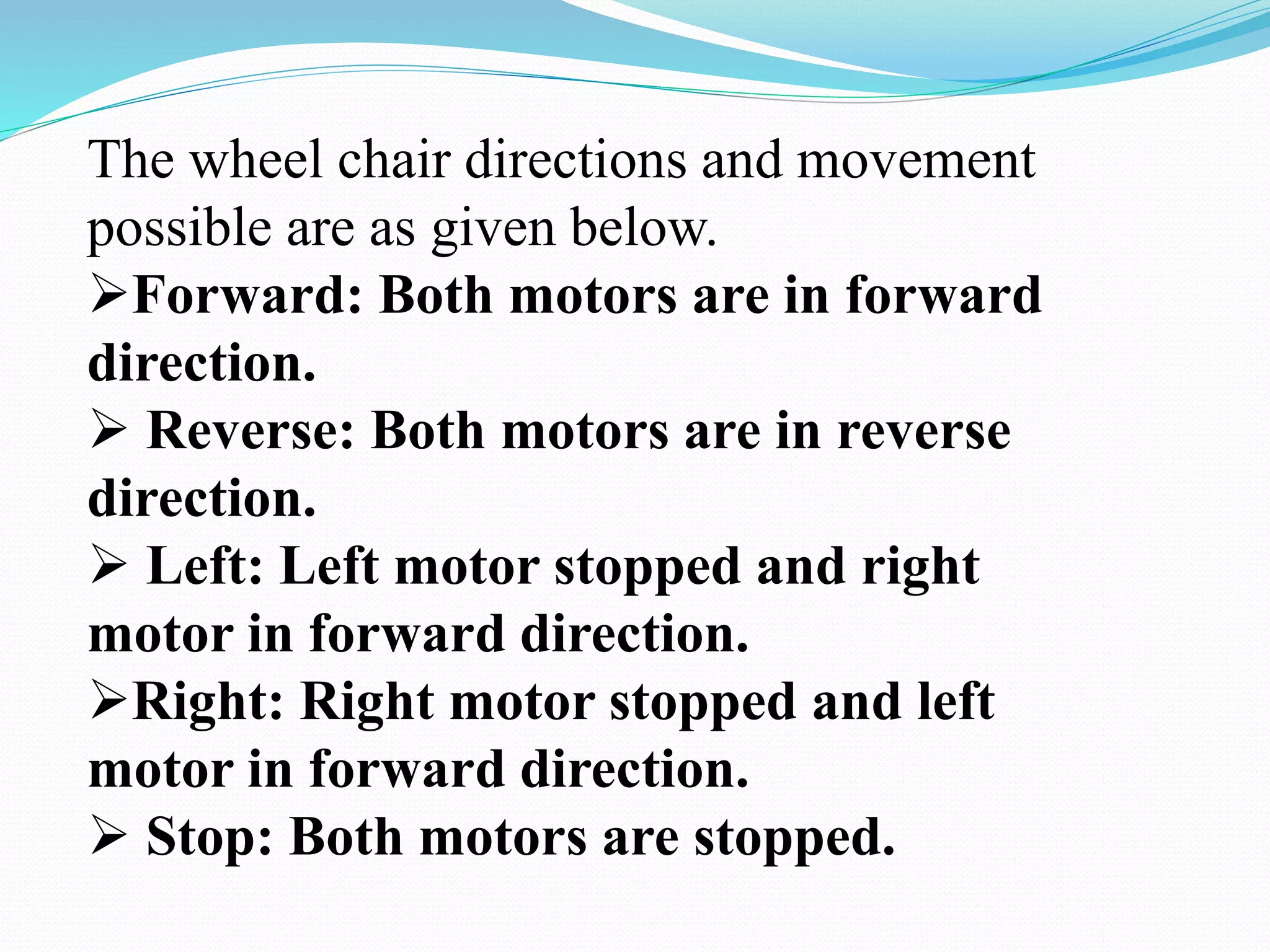 The wheel chair directions and movement
possible are as given below.
Forward: Both motors are in forward
direction.
 Reverse: Both motors are in reverse
direction.
 Left: Left motor stopped and right
motor in forward direction.
Right: Right motor stopped and left
motor in forward direction.
 Stop: Both motors are stopped.
 
