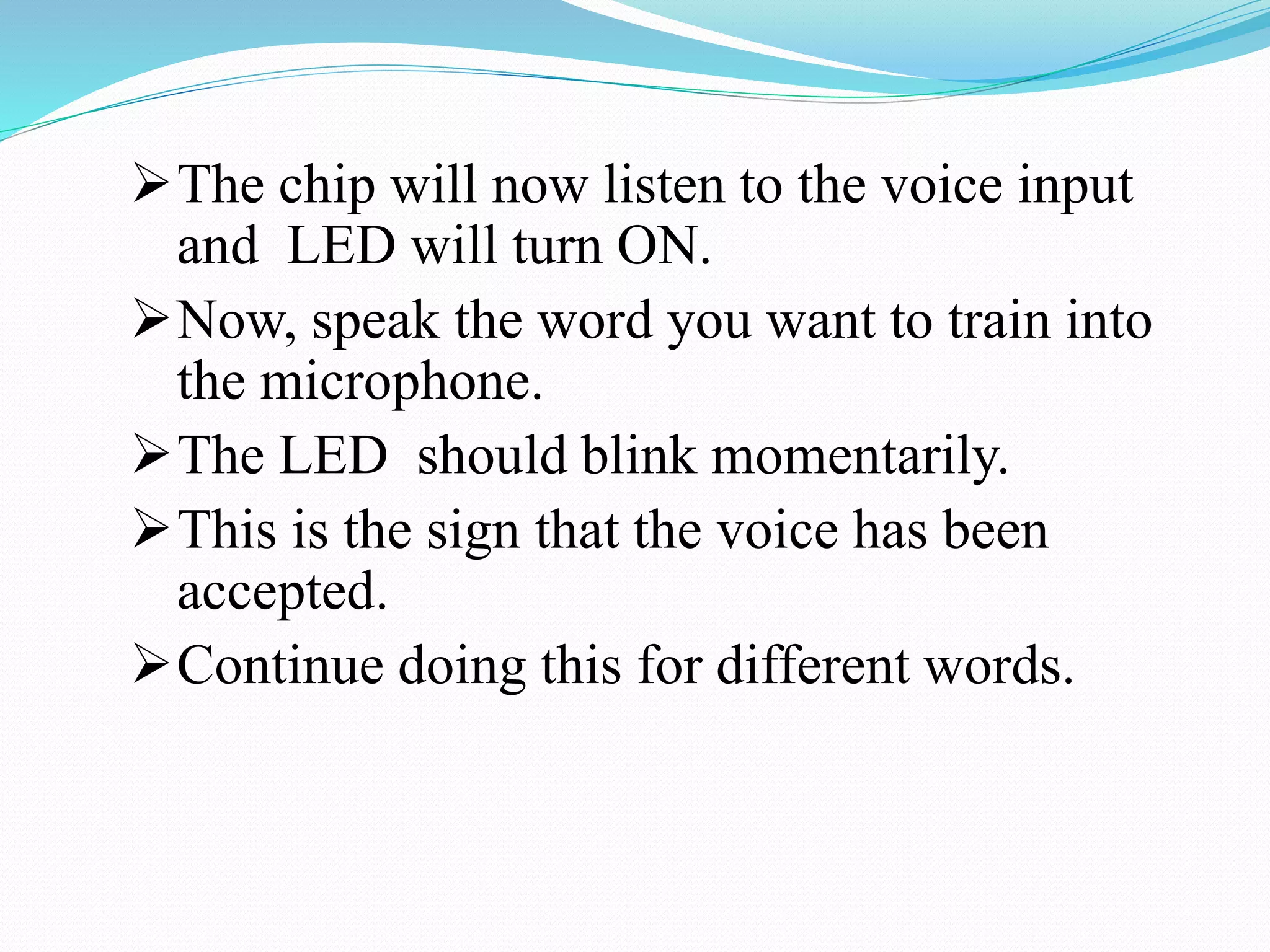 The chip will now listen to the voice input
and LED will turn ON.
Now, speak the word you want to train into
the microphone.
The LED should blink momentarily.
This is the sign that the voice has been
accepted.
Continue doing this for different words.
 
