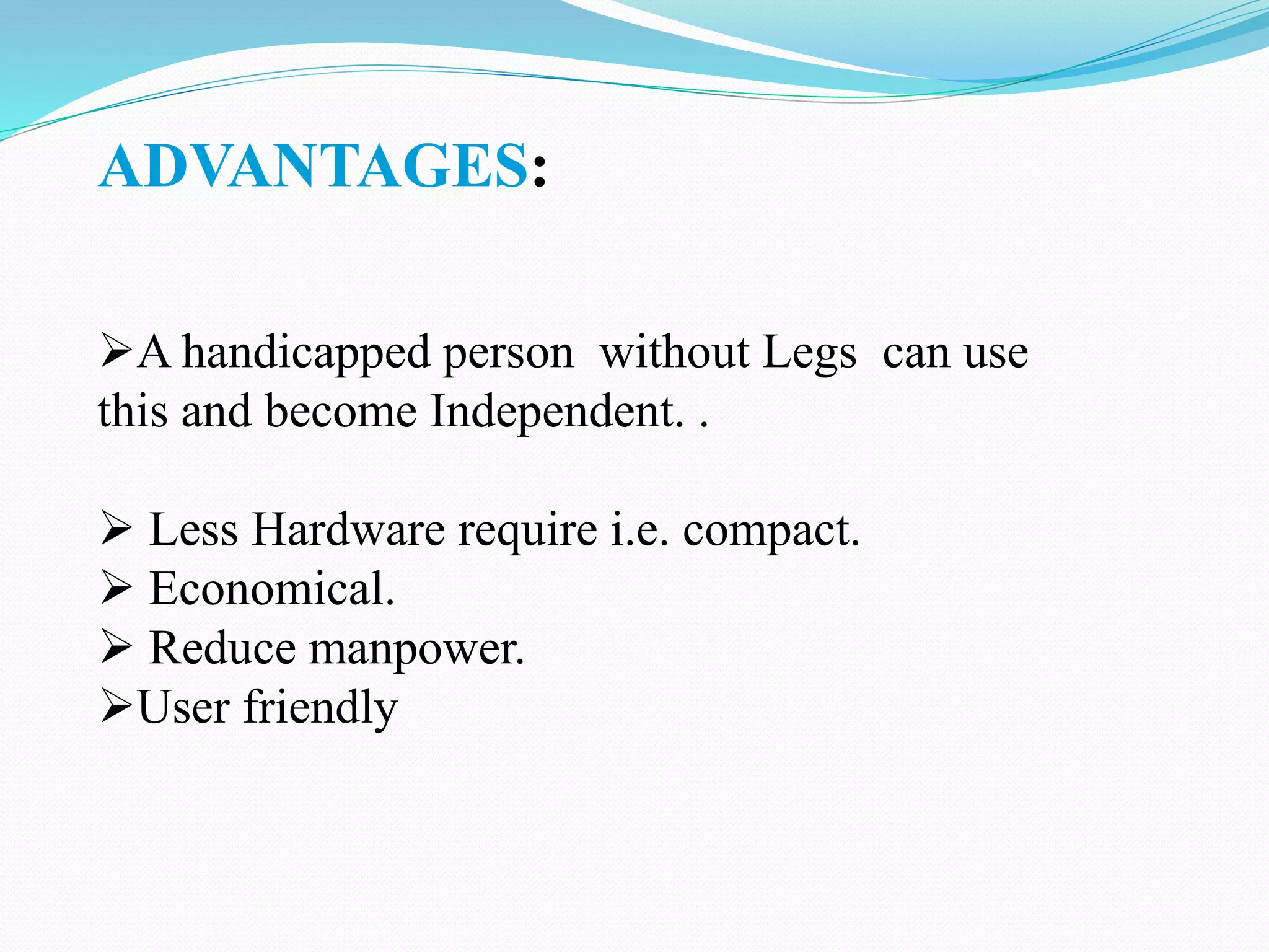 ADVANTAGES:
A handicapped person without Legs can use
this and become Independent. .
 Less Hardware require i.e. compact.
 Economical.
 Reduce manpower.
User friendly
 