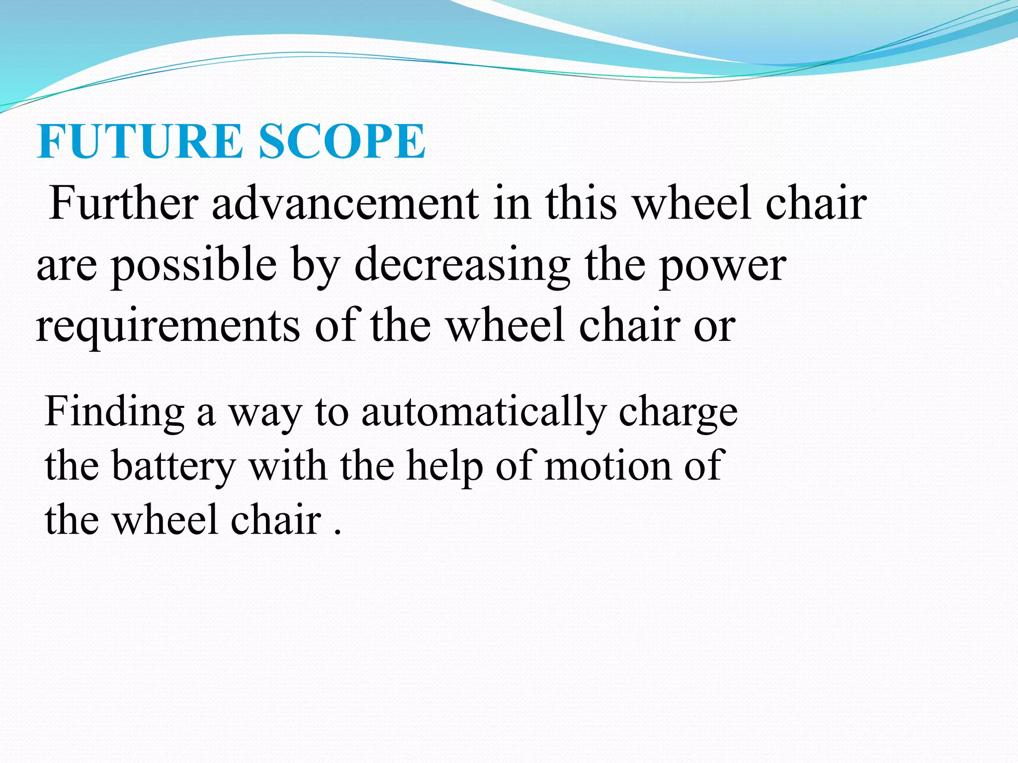 FUTURE SCOPE
Further advancement in this wheel chair
are possible by decreasing the power
requirements of the wheel chair or
Finding a way to automatically charge
the battery with the help of motion of
the wheel chair .
 