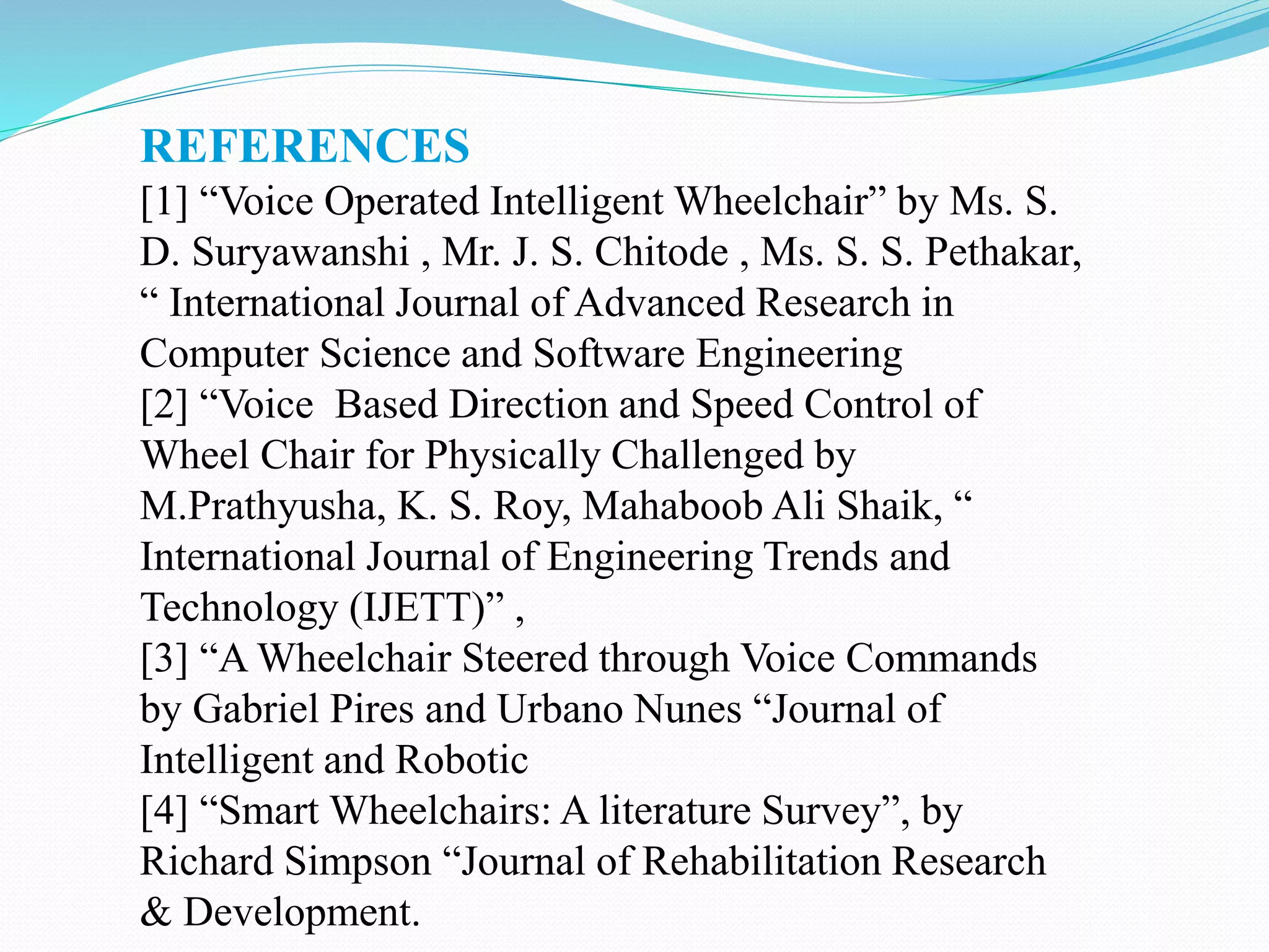 REFERENCES
[1] “Voice Operated Intelligent Wheelchair” by Ms. S.
D. Suryawanshi , Mr. J. S. Chitode , Ms. S. S. Pethakar,
“ International Journal of Advanced Research in
Computer Science and Software Engineering
[2] “Voice Based Direction and Speed Control of
Wheel Chair for Physically Challenged by
M.Prathyusha, K. S. Roy, Mahaboob Ali Shaik, “
International Journal of Engineering Trends and
Technology (IJETT)” ,
[3] “A Wheelchair Steered through Voice Commands
by Gabriel Pires and Urbano Nunes “Journal of
Intelligent and Robotic
[4] “Smart Wheelchairs: A literature Survey”, by
Richard Simpson “Journal of Rehabilitation Research
& Development.
 