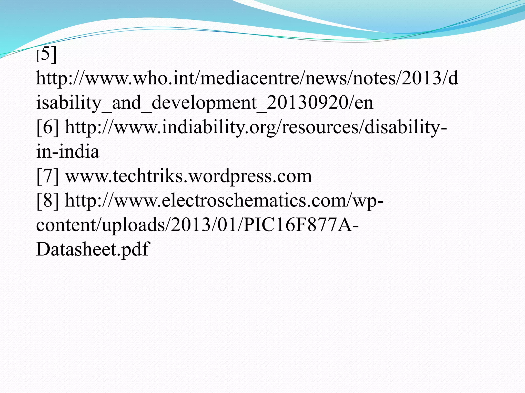 [5]
http://www.who.int/mediacentre/news/notes/2013/d
isability_and_development_20130920/en
[6] http://www.indiability.org/resources/disability-
in-india
[7] www.techtriks.wordpress.com
[8] http://www.electroschematics.com/wp-
content/uploads/2013/01/PIC16F877A-
Datasheet.pdf
 