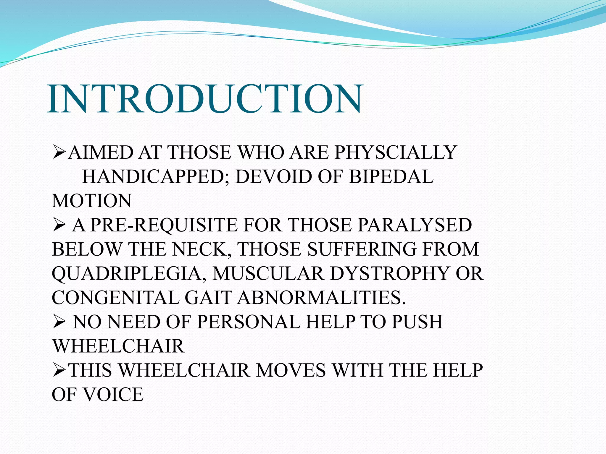INTRODUCTION
AIMED AT THOSE WHO ARE PHYSCIALLY
HANDICAPPED; DEVOID OF BIPEDAL
MOTION
 A PRE-REQUISITE FOR THOSE PARALYSED
BELOW THE NECK, THOSE SUFFERING FROM
QUADRIPLEGIA, MUSCULAR DYSTROPHY OR
CONGENITAL GAIT ABNORMALITIES.
 NO NEED OF PERSONAL HELP TO PUSH
WHEELCHAIR
THIS WHEELCHAIR MOVES WITH THE HELP
OF VOICE
 