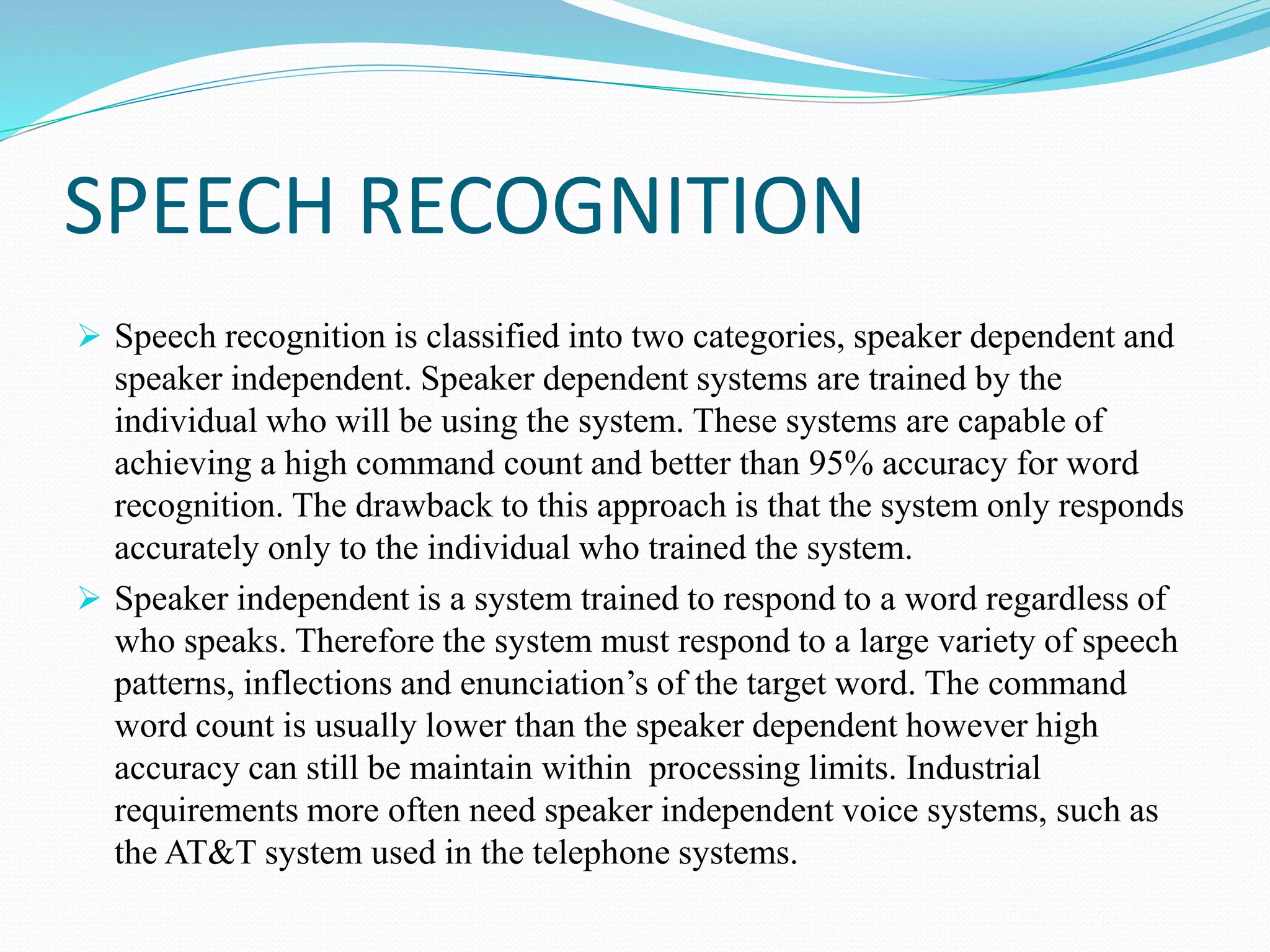 SPEECH RECOGNITION
 Speech recognition is classified into two categories, speaker dependent and
speaker independent. Speaker dependent systems are trained by the
individual who will be using the system. These systems are capable of
achieving a high command count and better than 95% accuracy for word
recognition. The drawback to this approach is that the system only responds
accurately only to the individual who trained the system.
 Speaker independent is a system trained to respond to a word regardless of
who speaks. Therefore the system must respond to a large variety of speech
patterns, inflections and enunciation’s of the target word. The command
word count is usually lower than the speaker dependent however high
accuracy can still be maintain within processing limits. Industrial
requirements more often need speaker independent voice systems, such as
the AT&T system used in the telephone systems.
 