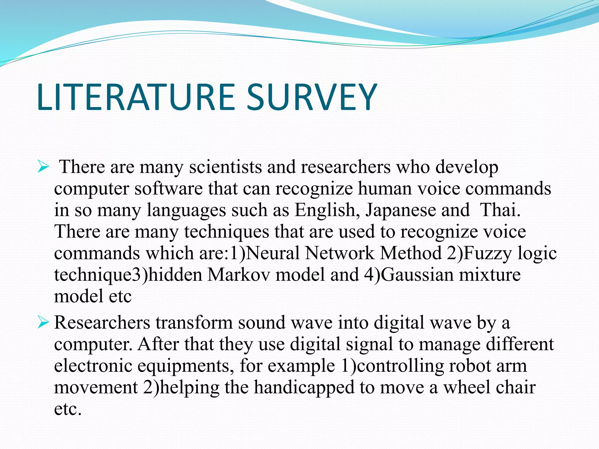 LITERATURE SURVEY
 There are many scientists and researchers who develop
computer software that can recognize human voice commands
in so many languages such as English, Japanese and Thai.
There are many techniques that are used to recognize voice
commands which are:1)Neural Network Method 2)Fuzzy logic
technique3)hidden Markov model and 4)Gaussian mixture
model etc
 Researchers transform sound wave into digital wave by a
computer. After that they use digital signal to manage different
electronic equipments, for example 1)controlling robot arm
movement 2)helping the handicapped to move a wheel chair
etc.
 