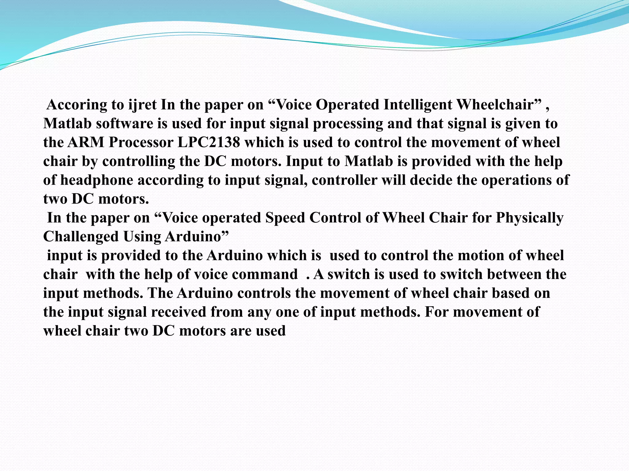 Accoring to ijret In the paper on “Voice Operated Intelligent Wheelchair” ,
Matlab software is used for input signal processing and that signal is given to
the ARM Processor LPC2138 which is used to control the movement of wheel
chair by controlling the DC motors. Input to Matlab is provided with the help
of headphone according to input signal, controller will decide the operations of
two DC motors.
In the paper on “Voice operated Speed Control of Wheel Chair for Physically
Challenged Using Arduino”
input is provided to the Arduino which is used to control the motion of wheel
chair with the help of voice command . A switch is used to switch between the
input methods. The Arduino controls the movement of wheel chair based on
the input signal received from any one of input methods. For movement of
wheel chair two DC motors are used
 