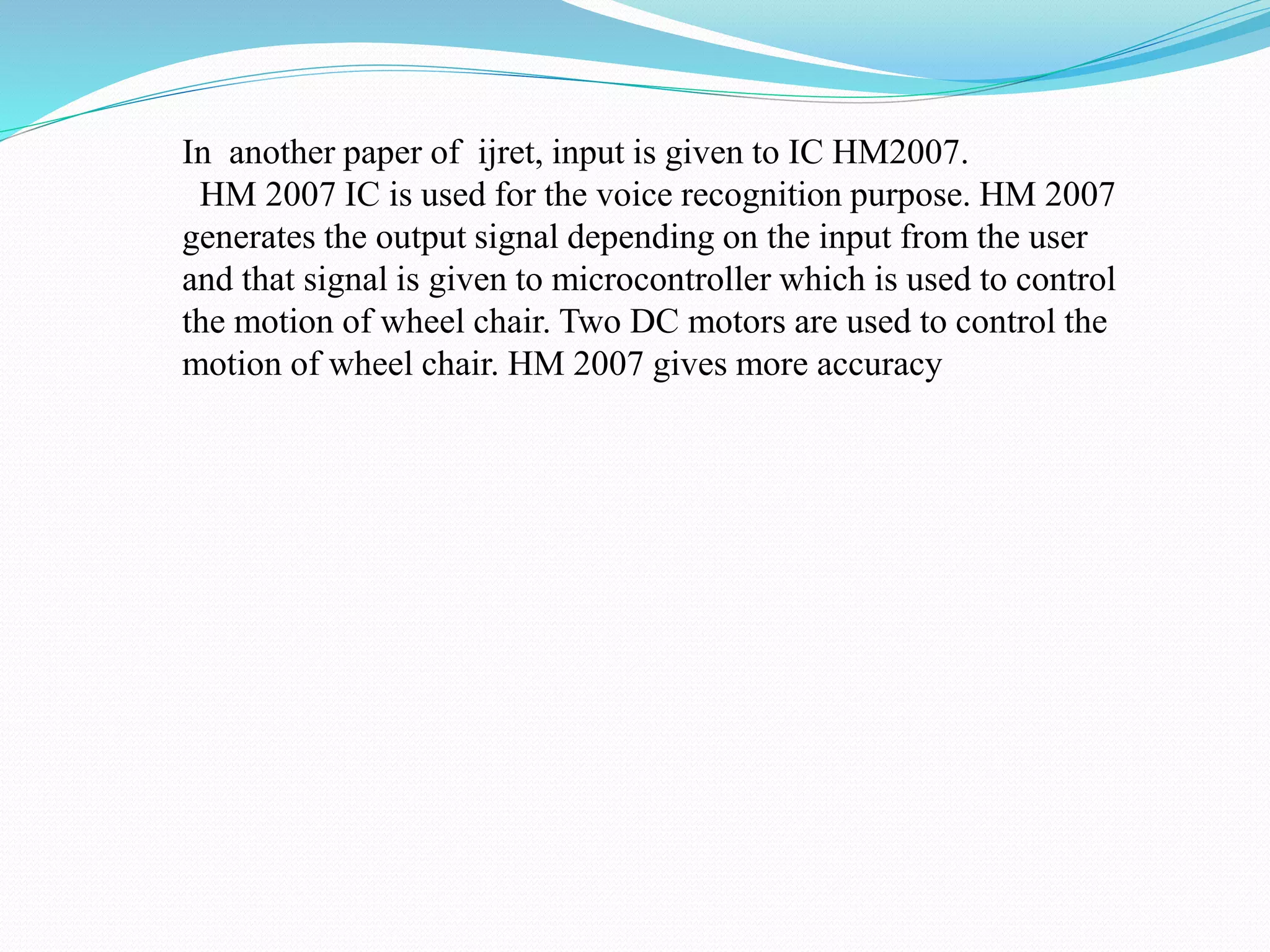 In another paper of ijret, input is given to IC HM2007.
HM 2007 IC is used for the voice recognition purpose. HM 2007
generates the output signal depending on the input from the user
and that signal is given to microcontroller which is used to control
the motion of wheel chair. Two DC motors are used to control the
motion of wheel chair. HM 2007 gives more accuracy
 