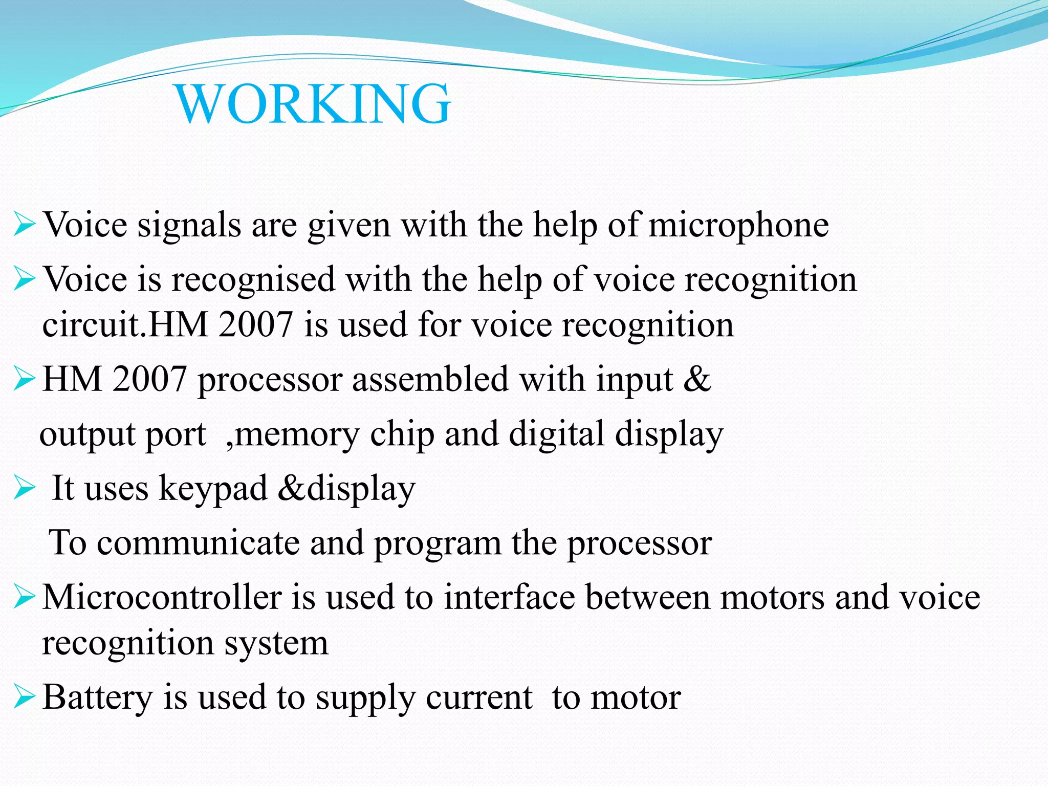 WORKING
Voice signals are given with the help of microphone
Voice is recognised with the help of voice recognition
circuit.HM 2007 is used for voice recognition
HM 2007 processor assembled with input &
output port ,memory chip and digital display
 It uses keypad &display
To communicate and program the processor
Microcontroller is used to interface between motors and voice
recognition system
Battery is used to supply current to motor
 