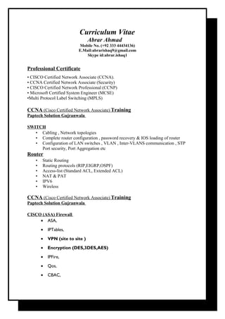 Curriculum Vitae
Abrar Ahmad
Mobile No. (+92 333 44434136)
E.Mail:abrarishaq9@gmail.com
Skype id:abrar.ishaq1
Professional Certificate
• CISCO Certified Network Associate (CCNA).
• CCNA Certified Network Associate (Security)
• CISCO Certified Network Professional (CCNP)
• Microsoft Certified System Engineer (MCSE)
•Multi Protocol Label Switching (MPLS)
CCNA (Cisco Certified Network Associate) Training
Paptech Solution Gujranwala
SWITCH
• Cabling , Network topologies
• Complete router configuration , password recovery & IOS loading of router
• Configuration of LAN switches , VLAN , Inter-VLANS communication , STP
Port security, Port Aggregation etc
Router
• Static Routing
• Routing protocols (RIP,EIGRP,OSPF)
• Access-list (Standard ACL, Extended ACL)
• NAT & PAT
• IPV6
• Wireless
CCNA (Cisco Certified Network Associate) Training
Paptech Solution Gujranwala
CISCO (ASA) Firewall
• ASA,
• IPTables,
• VPN (site to site )
• Encryption (DES,3DES,AES)
• IPFire,
• Qos,
• CBAC,
 