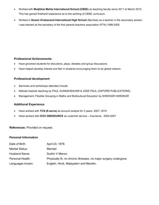 • Worked with Muljibhai Mehta International School (CBSE) as teaching faculty since 2011 to March 2015.
This has gained firsthand experience as to the working of CBSE curriculum.
• Worked in Swami Vivekanand International High School (Mumbai) as a teacher in the secondary section.
I was elected as the secretary of the first parents teachers association (PTA).1999-2005.
Professional Achievements:
• Have groomed students for elocutions, plays, debates and group discussions.
• Have helped develop interest and flair in students encouraging them to be global citizens.
Professional development
• Seminars and workshops attended include
• Attitude towards teaching by PAUL GUNASHEKHAR & JOSE PAUL (OXFORD PUBLICATIONS)
• Management; Flexible Grouping in Maths and Multicultural Education by SHEKHAR HARDIKAR
Additional Experience:
• Have worked with TCS (E-serve) as account analyst for 3 years. 2007- 2010
• Have worked with ICICI ONESOURCE as customer service – Insurance. 2005-2007
References: Provided on request.
Personal Information
Date of Birth: April 23, 1978.
Marital Status: Married
Husband Name: Sudhir V Menon
Personal Health: Physically fit, no chronic illnesses, no major surgery undergone.
Languages known: English, Hindi, Malayalam and Marathi.
 