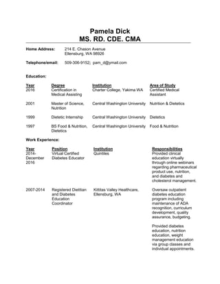 Pamela Dick
MS. RD. CDE. CMA
Home Address: 214 E. Chason Avenue
Ellensburg, WA 98926
Telephone/email: 509-306-9152; pam_d@ymail.com
Education:
Year
2016
2001
1999
1997
Degree
Certification in
Medical Assisting
Master of Science,
Nutrition
Dietetic Internship
BS Food & Nutrition,
Dietetics
Institution
Charter College, Yakima WA
Central Washington University
Central Washington University
Central Washington University
Area of Study
Certified Medical
Assistant
Nutrition & Dietetics
Dietetics
Food & Nutrition
Work Experience:
Year
2014-
December
2016
2007-2014
Position
Virtual Certified
Diabetes Educator
Registered Dietitian
and Diabetes
Education
Coordinator
Institution
Quintiles
Kittitas Valley Healthcare,
Ellensburg, WA
Responsibilities
Provided clinical
education virtually
through online webinars
regarding pharmaceutical
product use, nutrition,
and diabetes and
cholesterol management.
Oversaw outpatient
diabetes education
program including
maintenance of ADA
recognition, curriculum
development, quality
assurance, budgeting.
Provided diabetes
education, nutrition
education, weight
management education
via group classes and
individual appointments.
 