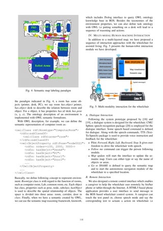 Fig. 4: Semantic map labeling paradigm
the paradigm indicated in Fig. 4, a room has some ob-
jects (printer, desk, PC), we say room has object printer,
has object desk to describe the relation between room and
object. For a object, it has properties has id desk has pose
(x, y, z). The ontology description of an environment is
implemented with OWL semantic formalisms.
With OWL description, for example, we can deﬁne the
semantic representation of computer room as:
<owl:Class rdf:Roomtype="ComputerRoom">
<rdfs:subClassOf>
<owl:Class rdfs:area="room">
</rdfs:subClassOf>
<owl:ObjectProperty rdf:Pose="node0022">
<rdfs: nodes=<100, 2000, 3000>>
<rdfs: hasObejct="DeskA">
<rdfs: hasObject="PC">
<rdfs: hasObject="Door1">
<rdfs: hasObject="Door2">
...
</Owl:ObjectProperty>
...
</owl:Class>
Basically, we deﬁne following concept to represent environ-
ment. Roomtype class is with regard to the function of rooms,
such as computer room, Lab, common room, etc. Each object
has class, properties such as pose, node, subclass; hasObject
is used to describe the spatial relationship of objects. The
space is divided into three areas: room, corridor, door in
class. Finally, when we have a semantic created by OWL,
we can use the semantic map reasoning framework, knowrob,
which includes Prolog interface to query OWL ontology
knowledge base in ROS. Besides the taxonomies of the
environment properties, we can also deﬁne task ontology
with OWL i.e putting something on a desk will lead to a
sequence of reasoning and actions.
IV. MULTI-MODAL HUMAN-MACHINE INTERACTION
In addition to a multi-layered map, we have proposed a
sequence of interaction approaches with the wheelchair for
assisted living. Fig. 5 presents the human-robot interaction
module we have developed.
Fig. 5: Multi-modality interaction for the wheelchair
A. Dialogue Interaction
Following the system prototype proposed by [18] and
[19], a dialogue system is designed for the wheelchair. CMU
Sphinx speech recognition package [20] is employed for the
dialogue interface. Some speech based command is deﬁned
for dialogue. Along with the speech commands, TTS (Text-
To-Speech) package is used to provide voice instruction and
feedback for the wheelchair.
• Pilot: Forward, Right, Left, Backward, Stop. It gives user
freedom to drive the wheelchair with speech.
• Follow me command can trigger the person following
module.
• Map update will start the interface to update the se-
mantic map. Users can either type or say the name of
objects or areas.
• Go to $NAME is deﬁned to query the semantic map
and to start the autonomous navigation module of the
wheelchair to a speciﬁed location.
B. Remote Interaction
We also designed a remote control interface which enables
a caregiver to help the wheelchair user remotely by his/her
phone or tablet through the Internet. A HTML5 based phone
application provides a user interface to send message to
the ROS based wheelchair control system. A caregiver can
touch the text panel or, choose speech mode and say the
corresponding text to actuate a action on wheelchair i.e
118
 