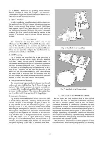 Go to $NAME. Additional task planning based command
will be endowed in future, for example, ”take medicine”
command can trigger the mounted arm on the wheelchair to
take medicine for the wheelchair user.
C. Hybrid Interfaces
In order to make the wheelchair adapt to different user pro-
ﬁle, we investigated different optional interaction approaches.
Facial emotion control, head gesture control, EMG based
hand motion control have been developed and tested on
our intelligent wheelchair. Moreover, the control commands
produced by these control method can be mapped to the
element of a semantic map to generate relevant action pre-
deﬁned.
V. EXPERIMENTS
The preliminary test has been carried out on our
wheelchair and ActiveMobile Pioneer3DX. Since the odom-
etry of the wheelchair is not accurate, we deployed the
same system on a Pioneer robot. For wheelchair and Pioneer
robot, we just need to conﬁgure the transformation and
communication interface within ROS.
A. SLAM mapping
Fig. 6 presents the maps built by SLAM gmapping of
the wheelchair in our research Essex Robotics Research
LAB. Fig. 7 shows the map built by the Pioneer robot. The
environment was mapped by joystick controlled exploration
and laser scanning through the LAB. Then the logged data
is processed by SLAM gmapping and produce map by ROS
map server. Comparing the two maps by generated by the
wheelchair and the Pioneer robot with same control system,
the map is lack of accuracy since the odometry error. We
are developing a IMU-based odometry and heading reference
module to correct the wheel encoder for odometry.
B. Supervised Semantic Mapping
The semantic map is generated upon the grid map through
makers and supervised labeling. Fig. 8 shows the map and
markers. When we click a marker, its pose (x, y, z) with cor-
responding ID is stored in a logged ﬁle. The area is classiﬁed
as room, corridor, and door. The ontology knowledge base
can be updated with the properties of the logged data.
C. Interactive Navigation
Fig. 9 shows some experimental results with a real robot
in Essex Robotics Research Laboratory which consists of a
circular lab space, a near rectangle lab space, 4 ofﬁces and
1 long corridor. To test the interactive navigation, a goal
message is sent to to the navigation module of the robot.
Then the path planing module generates a collision free route
for navigation. The yellow cells indicate the obstacles and the
orange color cells represent the obstacles in the visualized
map. The blue curve in the ﬁgures represent the trajectories
of the robot, in (a), door1 is a goal from the dock sent by
message. In (c), the robot moves from the circular lab to an
ofﬁce via the corridor. In Fig. 9(d), the blue line indicates the
navigation trajectory for the robot to return the dock point.
Fig. 6: Map built by a wheelchair
Fig. 7: Map built by a Pioneer robot
VI. DISCUSSION AND CONCLUSIONS
In this paper, we have addressed how a multi-layered
map could be used for intelligent wheelchair navigation
and how its semantic contents could be used for human-
wheelchair interaction. A commercial wheelchair has been
equipped with multiple sensors and embedded computers for
this research. A ROS-based autonomous navigation system is
deployed for the control and navigation of the wheelchair. A
multiple layered map has been built for effective interaction
and navigation by integrating a geometric map, a topological
map and a semantic ontology map. Human-robot interaction
is realized at the top of the system.
The preliminary implementation of the proposed system
has demonstrated the feasibility and performance of mapping
119
 