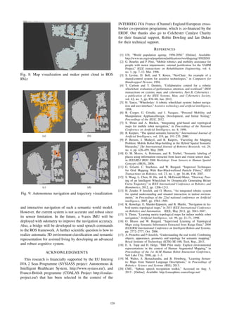 Fig. 8: Map visualization and maker point cloud in ROS
RViz
(a) (b)
(c) (d)
Fig. 9: Autonomous navigation and trajectory visualization
and interactive navigation of such a semantic world model.
However, the current system is not accurate and robust since
its sensor limitation. In the future, a 9-axis IMU will be
deployed with odometry to improve the navigation accuracy.
Also, a bridge will be developed to send speech commands
to the ROS framework. A further scientiﬁc question is how to
realize automatic 3D environment classiﬁcation and semantic
representation for assisted living by developing an advanced
and robust cognitive system.
ACKNOWLEDGMENTS
This research is ﬁnancially supported by the EU Interreg
IVA 2 Seas Programme (SYSIASS project: Autonomous &
Intelligent Healthcare System, http://www.sysiass.eu/), and
Franco-British programme (COALAS Project http://coalas-
project.eu/) that has been selected in the context of the
INTERREG IVA France (Channel) England European cross-
border co-operation programme, which is co-ﬁnanced by the
ERDF. Our thanks also go to Colchester Catalyst Charity
for their ﬁnancial support, Robin Dowling and Ian Dukes
for their technical support.
REFERENCES
[1] UN, “World population ageing: 1950-2050.” [Online]. Available:
http://www.un.org/esa/population/publications/worldageing19502050/
[2] G. Bourhis and P. Pino, “Mobile robotics and mobility assistance for
people with motor impairments: rational justiﬁcation for the VAHM
Project,” IEEE transactions on Rehabilitation Engineering, vol. 4,
no. 1, pp. 7–12, Mar. 1996.
[3] S. Levine, D. Bell, and Y. Koren, “NavChair: An example of a
shared-control system for assistive technologies,” in Computers for
Handicapped Persons, 1994.
[4] T. Carlson and Y. Demiris, “Collaborative control for a robotic
wheelchair: evaluation of performance, attention, and workload.” IEEE
transactions on systems, man, and cybernetics. Part B, Cybernetics :
a publication of the IEEE Systems, Man, and Cybernetics Society,
vol. 42, no. 3, pp. 876–88, Jun. 2012.
[5] H. Yanco, “Wheelesley: A robotic wheelchair system: Indoor naviga-
tion and user interface,” Assistive technology and artiﬁcial intelligence,
1998.
[6] R. Cooper, G. Grindle, and J. Vazquez, “Personal Mobility and
Manipulation ApplianceDesign, Development, and Initial Testing,”
Proceedings of the IEEE, 2012.
[7] S. Thrun and A. B¨ucken, “Integrating grid-based and topological
maps for mobile robot navigation,” in Proceedings of the National
Conference on Artiﬁcial Intelligence, no. 8, 1996.
[8] B. Kuipers, “The spatial semantic hierarchy,” International Journal of
Artiﬁcial Intelligence, vol. 119, pp. 191–233, 2000.
[9] P. Beeson, J. Modayil, and B. Kuipers, “Factoring the Mapping
Problem: Mobile Robot Map-building in the Hybrid Spatial Semantic
Hierarchy,” The International Journal of Robotics Research, vol. 29,
no. 4, pp. 428–459, May 2009.
[10] O. M. Mozos, A. Rottmann, and R. Triebel, “Semantic labeling of
places using information extracted from laser and vision sensor data,”
in IEEE/RSJ IROS 2006 Workshop: From Sensors to Human Spatial
Concepts (IROS), 2006.
[11] G. Grisetti, C. Stachniss, and W. Burgard, “Improved Techniques
for Grid Mapping With Rao-Blackwellized Particle Filters,” IEEE
Transactions on Robotics, vol. 23, no. 1, pp. 34–46, Feb. 2007.
[12] S. Wang, L. Chen, H. Hu, and K. McDonald-Maier, “Doorway Pass-
ing of an Intelligent Wheelchair by Dynamically Generating B´ezier
Curve Trajectory,” in IEEE International Conference on Robotics and
Biomimetics, 2012, pp. 1206–1211.
[13] H. Zender, P. Jensfelt, and O. Mozos, “An integrated robotic system
for spatial understanding and situated interaction in indoor environ-
ments,” in Proceedings of the 22nd national conference on Artiﬁcial
intelligence, 2007, pp. 1584–1589.
[14] K. Konolige, E. Marder-Eppstein, and B. Marthi, “Navigation in hy-
brid metric-topological maps,” in 2011 IEEE International Conference
on Robotics and Automation. IEEE, May 2011, pp. 3041–3047.
[15] S. Thrun, “Learning metric-topological maps for indoor mobile robot
navigation,” Artiﬁcial Intelligence, vol. 99, pp. 21–71, 1998.
[16] O. Mozos and W. Burgard, “Supervised Learning of Topological
Maps using Semantic Information Extracted from Range Data,” 2006
IEEE/RSJ International Conference on Intelligent Robots and Systems,
pp. 2772–2777, Oct. 2006.
[17] A. Pronobis and P. Jensfelt, “Understanding the real world: Combining
objects, appearance, geometry and topology for semantic mapping,”
Royal Institute of Technology (KTH) SE-100, Tech. Rep., 2011.
[18] E. A. Topp and H. Helge, “HRI Pilot study: Explicit environmental
representations in the context of Human Augmented Mapping,” in
Proceedings of the 1st ACM Human Robot Interaction Conference,
Salt Lake City, 2006, pp. 1–3.
[19] M. Walter, S. Hemachandra, and B. Homberg, “Learning Seman-
tic Maps from Natural Language Descriptions,” in Proceedings of
Robotics: Science and Systems (RSS), 2013.
[20] CMU, “Sphinx speech recognition toolkit,” Accessed on Aug. 5,
2013 . [Online]. Available: http://cmusphinx.sourceforge.net/
120
 