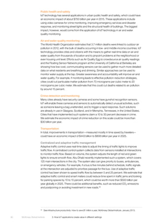 McKinsey Global Institute	 3. How IoT applications create value in different settings90
Public health and safety
IoT technology has several applications in urban public health and safety, which could have
an economic impact of about $700 billion per year in 2015. These applications include
using video cameras for crime monitoring, improving emergency services and disaster
response, and monitoring street lights and the structural health of buildings. The biggest
impact, however, would come from the application of IoT technology in air and water
quality monitoring.
Air and water quality monitoring
The World Health Organization estimates that 3.7 million deaths were linked to outdoor air
pollution in 2012, with the bulk of deaths occurring in low- and middle-income countries. IoT
technology provides cities and citizens with the means to gather real-time data on air and
water quality from thousands of location and to pinpoint problems at the neighborhood or
even housing unit level. Efforts such as Air Quality Egg to crowdsource air quality readings
and the Floating Sensor Network program at the University of California at Berkeley are
showing how low-cost, communicating sensors can be used to gather much more detailed
data on what residents are breathing and drinking. Similar approaches can be used to
monitor water supply at the tap. Greater awareness and accountability will improve air and
water quality. For example, if monitoring leads to effective pollution-reduction strategies,
cities could cut particulate matter pollution from 70 micrograms per cubic meter to 20
micrograms per cubic meter. We estimate that this could cut deaths related to air pollution
by around 15 percent.
Crime detection and monitoring
Many cities already have security cameras and some have gunshot recognition sensors.
IoT will enable these cameras and sensors to automatically detect unusual activities, such
as someone leaving a bag unattended, and to trigger a rapid response. Such solutions
are already in use in Glasgow, Scotland, and in Memphis, Tennessee, in the United States.
Cities that have implemented such systems claim a 10 to 30 percent decrease in crime.
We estimate the economic impact of crime reduction on this scale could be more than
$30 billion per year.
Transportation
In total, improvements in transportation—measured mostly in time saved by travelers—
could have an economic impact of $443 billion to $808 billion per year in 2025.
Centralized and adaptive traffic management
Adaptive traffic control uses real-time data to adjust the timing of traffic lights to improve
traffic flow. A centralized control system collects data from sensors installed at intersections
to monitor traffic flow. Based on volume, the system adjusts the length of red and green
lights to ensure smooth flow. Abu Dhabi recently implemented such a system, which covers
125 main intersections in the city. The system also can give priority to buses, ambulances,
or emergency vehicles. For example, if a bus is five minutes behind schedule, traffic signals
at the intersection are adjusted to prioritize passage for the bus. Use of adaptive traffic
control has been shown to speed traffic flow by between 5 and 25 percent. We estimate that
adaptive traffic control and smart meters could reduce time spent in traffic jams and looking
for parking spaces by 10 to 15 percent, which could be worth more than $500 billion per
year globally in 2025. There could be additional benefits, such as reduced CO2 emissions
and postponing or avoiding investment in new roads.49
49
	See Infrastructure productivity: How to save $1 trillion a year, McKinsey Global Institute, January 2013.
 