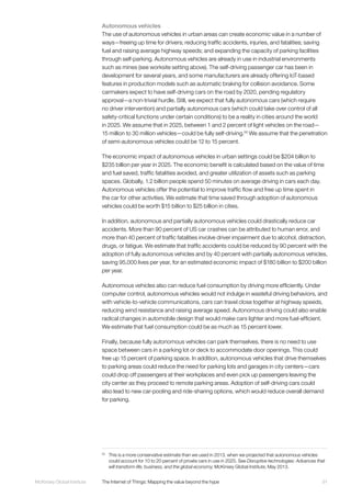 91McKinsey Global Institute	 The Internet of Things: Mapping the value beyond the hype
Autonomous vehicles
The use of autonomous vehicles in urban areas can create economic value in a number of
ways—freeing up time for drivers; reducing traffic accidents, injuries, and fatalities; saving
fuel and raising average highway speeds; and expanding the capacity of parking facilities
through self-parking. Autonomous vehicles are already in use in industrial environments
such as mines (see worksite setting above). The self-driving passenger car has been in
development for several years, and some manufacturers are already offering IoT-based
features in production models such as automatic braking for collision avoidance. Some
carmakers expect to have self-driving cars on the road by 2020, pending regulatory
approval—a non-trivial hurdle. Still, we expect that fully autonomous cars (which require
no driver intervention) and partially autonomous cars (which could take over control of all
safety-critical functions under certain conditions) to be a reality in cities around the world
in 2025. We assume that in 2025, between 1 and 2 percent of light vehicles on the road—
15 million to 30 million vehicles—could be fully self-driving.50
We assume that the penetration
of semi-autonomous vehicles could be 12 to 15 percent.
The economic impact of autonomous vehicles in urban settings could be $204 billion to
$235 billion per year in 2025. The economic benefit is calculated based on the value of time
and fuel saved, traffic fatalities avoided, and greater utilization of assets such as parking
spaces. Globally, 1.2 billion people spend 50 minutes on average driving in cars each day.
Autonomous vehicles offer the potential to improve traffic flow and free up time spent in
the car for other activities. We estimate that time saved through adoption of autonomous
vehicles could be worth $15 billion to $25 billion in cities.
In addition, autonomous and partially autonomous vehicles could drastically reduce car
accidents. More than 90 percent of US car crashes can be attributed to human error, and
more than 40 percent of traffic fatalities involve driver impairment due to alcohol, distraction,
drugs, or fatigue. We estimate that traffic accidents could be reduced by 90 percent with the
adoption of fully autonomous vehicles and by 40 percent with partially autonomous vehicles,
saving 95,000 lives per year, for an estimated economic impact of $180 billion to $200 billion
per year.
Autonomous vehicles also can reduce fuel consumption by driving more efficiently. Under
computer control, autonomous vehicles would not indulge in wasteful driving behaviors, and
with vehicle-to-vehicle communications, cars can travel close together at highway speeds,
reducing wind resistance and raising average speed. Autonomous driving could also enable
radical changes in automobile design that would make cars lighter and more fuel-efficient.
We estimate that fuel consumption could be as much as 15 percent lower.
Finally, because fully autonomous vehicles can park themselves, there is no need to use
space between cars in a parking lot or deck to accommodate door openings. This could
free up 15 percent of parking space. In addition, autonomous vehicles that drive themselves
to parking areas could reduce the need for parking lots and garages in city centers—cars
could drop off passengers at their workplaces and even pick up passengers leaving the
city center as they proceed to remote parking areas. Adoption of self-driving cars could
also lead to new car-pooling and ride-sharing options, which would reduce overall demand
for parking.
50
	 This is a more conservative estimate than we used in 2013, when we projected that autonomous vehicles
could account for 10 to 20 percent of private cars in use in 2025. See Disruptive technologies: Advances that
will transform life, business, and the global economy, McKinsey Global Institute, May 2013.
 