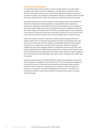McKinsey Global Institute	 3. How IoT applications create value in different settings94
Implications for stakeholders
The potential changes to transportation, power and water systems, and public safety
operations offer opportunities and challenges for city officials and providers of public
services. Technology vendors have an opportunity to help cities implement and operate
complex IoT systems. City officials can accelerate IoT adoption by investing in their own skills
and, where needed, they can define new standards and protocols for the private sector.
Companies that want to provide IoT systems for cities will need to tailor their approaches.
Given the complex nature of citywide systems, interoperability will be of paramount
importance—proprietary closed systems will limit the total benefits that can be captured.
Solution providers will also need to bring comprehensive service capabilities to help cities
with system design and implementation and to fill any capability gaps among city agencies.
There may be an opportunity for vendors to provide IoT solutions on an as-a-service basis—
reducing the city’s need for capital investment and building long-term revenue streams.
Cities have important choices to make about how they will fund and price IoT-based
services. Rather than committing to large capital investments and new fixed costs, cities
may look for vendors that can build, operate, and potentially transfer IoT-based systems.
They also have an opportunity to price services in new ways. Instead of charging all
residents the same fee for garbage collection or building the cost into the tax base, cities
could charge based on the weight of refuse containers (as measured via IoT sensors). Such
a pricing model could encourage better resource use. Finally, cities can support adoption of
IoT use in the private sector by adopting “open data” policies—sharing transit or traffic data,
for example.
Companies, governments, and citizens will need to agree on the regulatory changes that
will be necessary to capitalize on the IoT opportunity. This will include creating regulations
to protect the privacy of motorists whose movements can be tracked. New regulatory
frameworks will be needed to enable autonomous vehicles to coexist with other cars
and trucks. For example, it will need to be determined if the owner or manufacturer of
a self-driving vehicle (or another party) is liable if the vehicle injures a person or causes
property damage.
 
