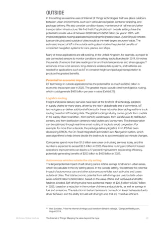 95McKinsey Global Institute	 The Internet of Things: Mapping the value beyond the hype
OUTSIDE
In this setting we examine uses of Internet of Things technologies that take place outdoors
between urban environments, such as in vehicular navigation, container shipping, and
package delivery. We also consider condition-based maintenance of rail lines and other
transportation infrastructure. We find that IoT applications in outside settings have the
potential to create value of between $560 billion to $850 billion per year in 2025, with
improved logistics routing applications providing the greatest value. Autonomous vehicles
(cars and trucks) used outside of cities would be the next-largest source of value. The
estimated impact of IoT in the outside setting also includes the potential benefits of
connected navigation systems for cars, planes, and ships.
Many of these applications are still evolving. In the United Kingdom, for example, a project to
use connected sensors to monitor conditions on railway tracks launched in 2014. It involves
thousands of sensors that take readings of air and track temperatures and stress gauges.52
Advances in low-cost sensors, long-distance wireless data systems, and batteries are
needed for applications such as IoT in container freight and package transportation to
produce the greatest benefits.
Potential for economic impact
IoT technology in outside applications has the potential for as much as $850 billion in
economic impact per year in 2025. The greatest impact would come from logistics routing,
which could generate $460 billion per year in value (Exhibit 26).
Logistics routing
Freight and parcel delivery services have been at the forefront of technology adoption
in supply chains for many years, driven by the rise in global trade and e-commerce. IoT
technologies can deliver additional efficiency for these industries by enabling real-time truck
routing based on IoT tracking data. The global trucking industry carries goods from one link
in the supply chain to another—from ports to warehouses, from warehouses to distribution
centers, and from distribution centers to retail outlets and consumers. This transportation
can be optimized through real-time smart routing of trucks to avoid congestion. For
example, for more than a decade, the package delivery/logistics firm UPS has been
developing ORION, the On-Road Integrated Optimization and Navigation system, which
uses algorithms to help drivers decide the best route to accommodate last-minute changes.
Companies spend more than $1.5 trillion every year on trucking services today, and this
number is expected to exceed $2.5 trillion in 2025. Real-time routing and other IoT-based
operations improvements can lead to a 17 percent improvement in operating efficiency,
potentially generating benefits of $253 billion to $460 billion in 2025.
Autonomous vehicles outside the city setting
The largest potential impact of self-driving cars is in time savings for drivers in urban areas,
which we calculate in the city setting above. In the outside setting, we estimate the potential
impact of autonomous cars and other autonomous vehicles such as trucks and buses
outside of cities. The total economic potential from self-driving cars used outside urban
areas is $224 billion to $240 billion, based on the value of time and fuel saved and traffic
fatalities avoided. Self-driving trucks have a potential impact of $25.4 billion to $38.7 billion
in 2025, based on a reduction in the number of drivers and accidents, as well as savings in
fuel and emissions. The reduction in fuel and emissions comes from lower fuel waste due to
driver behavior, and the ability to build self-driving trucks that are more fuel-efficient.
52
	 Alex Scroxton, “How the internet of things could transform Britain’s railways,” ComputerWeekly.com,
August 2014.
 