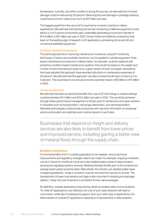 McKinsey Global Institute	 3. How IoT applications create value in different settings98
temperature, humidity, and other conditions during the journey, we estimate that in-transit
damage could be reduced by 50 percent. Reducing loss and damage in package shipping
could have economic value of as much as $15 billion per year.
The biggest payoff from the use of IoT to track items in transit could be in military
applications. We estimate that tracking and remote monitoring of defense equipment could
lead to a 3 to 5 percent productivity gain, potentially generating an economic benefit of
$15.6 billion to $27 billion per year in 2025. Governments and defense contractors have
been on the leading edge of research in IoT applications, pioneering drone aircraft and
unmanned battlefield equipment.
Condition-based maintenance
The same approaches to improving maintenance routines by using IoT monitoring
techniques in factory and worksite machinery can be applied to outside equipment. Rule-
based maintenance procedures in railway tracks, for example, could be replaced with
predictive condition-based maintenance systems that would be based on the weight and
number of trains that sensors observe on a given stretch of track. European rail systems
that have adopted this approach have reported reductions in maintenance expenses of
30 percent. We estimate that this approach can also increase the life span of track by 3 to
5 percent. This would lead to an annual economic potential impact of $5 billion to $10 billion
in 2025.
Human productivity
We estimate that labor productivity benefits from use of IoT technology in outside settings
could be between $7.5 billion and $16.5 billion per year in 2025. This would be achieved
through better performance management of drivers and of maintenance and repair workers
in industries such as transportation, natural gas distribution, and rail transportation.
Wearable technologies could provide companies with real-time information on employee
activity and location and optimize work routines based on such data.
Enablers and barriers
For the full benefits of IoT in outside applications to be realized, various technical
improvements and regulatory changes need to be made. For example, shipping containers
can be in transit for months at a time and need reliable battery power to keep location-
sensing and signaling systems working. Batteries that last the life span of the container (on
average seven years) would be ideal. Alternatively, the industry can develop better ways
of replacing batteries—today a container must be removed from service to do that. The
development of lower-cost sensors and tags is also important in shipping and package
delivery. Today, the cost of sensors is prohibitive for low-value packages.
By definition, outside applications require long-distance wireless data communications.
To make IoT applications cost-effective, the cost of such data networks will need to
come down, while also increasing throughput. And, as in other type of applications, the
effectiveness of outside IoT applications depends on improvements in data analytics.
Businesses that depend on freight and delivery
services are also likely to benefit from lower prices
and improved service, including gaining a better view
of material flows through the supply chain.
 