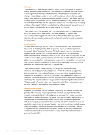 McKinsey Global Institute	 4. Enablers and barriers104
Software
The real value of IoT applications comes from analyzing data from multiple sensors and
making decisions based on those data. This depends on advances in predictive analytics
such as algorithms that can predict a heart attack before it happens based on subtle
changes in patient data recorded by home health monitors, or software that can predict
when a piece of industrial equipment requires maintenance before it fails. Today, analytics
software has not progressed to the point where it can be easily applied in every case—one
reason that so much of the data that is collected goes unused. The hard work of developing
and tuning these algorithms for the peculiarities of specific use cases is largely still undone,
and the skills and capabilities to do this work remain in short supply.
There are also gaps in capabilities in user organizations that prevent full implementation
of big data analytics in IoT applications. Companies deploying IoT systems need
data scientists and managers with skills in data analytics and the ability to customize
algorithms. Companies also need access to multiple data sets that reside in silos across
the organization.
Interoperability
As noted, interoperability is required to capture nearly 40 percent—and in some cases,
60 percent—of the total potential of IoT. For example, makers of industrial equipment
increasingly deliver “connected” products. With built-in sensors and connectivity, these
products enable manufacturers to provide anomaly detection and sometimes even
predictive maintenance. However, some failure modes can be predicted only when data are
combined from multiple systems (predicting over half of the possible failure modes on oil
platforms requires data from multiple pieces of equipment, for example). Furthermore, being
able to analyze data from multiple pieces of equipment could enable optimization of total
processes. But these systems are often not interoperable.
There are many barriers to interoperability, including lack of common software
interfaces, standard data formats, and common connectivity protocols. One potential
path to overcoming these hurdles is to create common technology standards. Industry
associations, technology suppliers, and policy makers can collaborate to create such
standards. Translation/aggregation platforms, including common application programming
interfaces (APIs), are also needed to manage communication among different applications.
They can enable IoT users to extract and manage information from multiple devices and
generate the insights (and value) that interoperability provides.
Non-technical enablers
In addition to advances in low-cost hardware, connectivity, and software, achieving the
potential of the Internet of Things requires improvements in security and methods for
ensuring privacy, protection of intellectual property, and assignment of data ownership.
Companies and other organizations that want to maximize the benefits of IoT applications
and perhaps build business models around them will need the talent and the proper
attitude to manage successful IoT initiatives and make data-driven decisions. Because IoT
applications touch on so many areas of regulatory and government responsibility (managing
roads and regulating other forms of transportation, for example), policy makers will play
a key role in enabling the Internet of Things. Policy makers can also help by addressing
concerns about security and privacy and encouraging the development of standards to
promote interoperability.
 