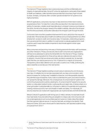 105McKinsey Global Institute	 The Internet of Things: Mapping the value beyond the hype
Privacy and confidentiality
The Internet of Things heightens risks to personal privacy and the confidentiality and
integrity of organizational data. Some IoT consumer applications, particularly those related
to health and wellness, collect sensitive personal data that consumers might not wish
to share. Similarly, companies often consider operational data from IoT systems to be
highly proprietary.
With IoT applications, consumers may have no idea what kind of information is being
acquired about them. To make the in-store offers we describe in the retail environments
setting, for example, a retailer would need data about a shopper’s previous purchases at
that store, the items the shopper viewed at the retailer’s website, data about the shopper
that the store purchased, and location data about the shopper’s path through the store.
Consumers have more than possible embarrassment to worry about from the misuse of
private data. Personal data about health and wellness and purchasing behavior can affect
employment, access to credit, and insurance rates. For example, underwriting programs
that use personal information in addition to credit scores to evaluate applicants for credit
could be used in ways that enable companies to discriminate against certain types
of consumers.
Many consumers are becoming more wary of sharing personal information with businesses
and other institutions. Privacy and security risks to both consumers and organizations
will have to be addressed to derive the full benefits from the Internet of Things. Creating
compelling value propositions for those whose data are collected and used is critical
to adoption. Insurers that use actual automobile use data to evaluate risk, for example,
claim that they can reduce premiums by 10 to 15 percent for a majority of consumers.
Transparency about data collection and use is also crucial to trust. Finally, protecting the
data is essential, as we discuss in the next section.
Security
The Internet of Things heightens existing concerns about cybersecurity and introduces
new risks. It multiplies the normal risks associated with any data communication; each
device increases the “surface area” available for breaches, and interoperability expands
the potential scope of breaches. Every node is a potential entry point, and interconnection
can spread the damage. Moreover, the consequences of compromised IoT systems that
control the physical world could be catastrophic. A compromised IoT-based home security
system or a disrupted medical monitor could pose life-and-death risks. A hacker attack on a
smart grid system could potentially turn off power to millions of households and businesses,
creating massive economic harm and threats to health and safety. For individuals, IoT
security breaches can involve both inappropriate use of personal data and theft (Exhibit 29).
Mission-critical IoT applications (self-driving cars or military vehicles, for example) should
have high levels of security before they are adopted on a large scale. And consumers will
not accept applications such as touchless payment systems in retail unless they believe
that their payment data are secure. It may be a hard sell: according to the Identity Theft
Resource Center, 2014 was a record year for data breaches, with reported incidents rising
27.5 percent from 2013.58
58
	 Identity Theft Resource Center breach report hits record high in 2014, Identity Theft Reource Center, January
12, 2015.
 