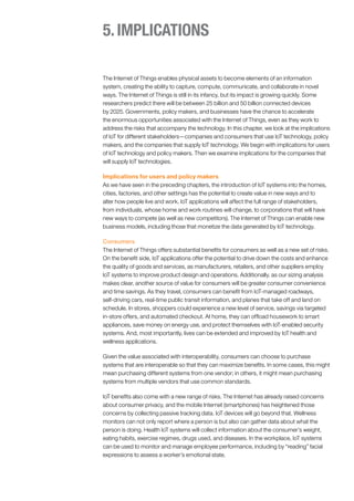 5.IMPLICATIONS
The Internet of Things enables physical assets to become elements of an information
system, creating the ability to capture, compute, communicate, and collaborate in novel
ways. The Internet of Things is still in its infancy, but its impact is growing quickly. Some
researchers predict there will be between 25 billion and 50 billion connected devices
by 2025. Governments, policy makers, and businesses have the chance to accelerate
the enormous opportunities associated with the Internet of Things, even as they work to
address the risks that accompany the technology. In this chapter, we look at the implications
of IoT for different stakeholders—companies and consumers that use IoT technology, policy
makers, and the companies that supply IoT technology. We begin with implications for users
of IoT technology and policy makers. Then we examine implications for the companies that
will supply IoT technologies.
Implications for users and policy makers
As we have seen in the preceding chapters, the introduction of IoT systems into the homes,
cities, factories, and other settings has the potential to create value in new ways and to
alter how people live and work. IoT applications will affect the full range of stakeholders,
from individuals, whose home and work routines will change, to corporations that will have
new ways to compete (as well as new competitors). The Internet of Things can enable new
business models, including those that monetize the data generated by IoT technology.
Consumers
The Internet of Things offers substantial benefits for consumers as well as a new set of risks.
On the benefit side, IoT applications offer the potential to drive down the costs and enhance
the quality of goods and services, as manufacturers, retailers, and other suppliers employ
IoT systems to improve product design and operations. Additionally, as our sizing analysis
makes clear, another source of value for consumers will be greater consumer convenience
and time savings. As they travel, consumers can benefit from IoT-managed roadways,
self-driving cars, real-time public transit information, and planes that take off and land on
schedule. In stores, shoppers could experience a new level of service, savings via targeted
in-store offers, and automated checkout. At home, they can offload housework to smart
appliances, save money on energy use, and protect themselves with IoT-enabled security
systems. And, most importantly, lives can be extended and improved by IoT health and
wellness applications.
Given the value associated with interoperability, consumers can choose to purchase
systems that are interoperable so that they can maximize benefits. In some cases, this might
mean purchasing different systems from one vendor; in others, it might mean purchasing
systems from multiple vendors that use common standards.
IoT benefits also come with a new range of risks. The Internet has already raised concerns
about consumer privacy, and the mobile Internet (smartphones) has heightened those
concerns by collecting passive tracking data. IoT devices will go beyond that. Wellness
monitors can not only report where a person is but also can gather data about what the
person is doing. Health IoT systems will collect information about the consumer’s weight,
eating habits, exercise regimes, drugs used, and diseases. In the workplace, IoT systems
can be used to monitor and manage employee performance, including by “reading” facial
expressions to assess a worker’s emotional state.
 