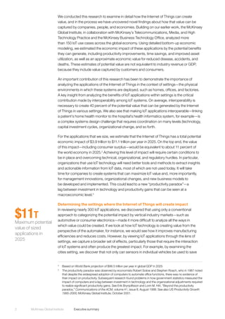 McKinsey Global Institute	 Executive summary2
We conducted this research to examine in detail how the Internet of Things can create
value, and in the process we have uncovered novel findings about how that value can be
captured by companies, people, and economies. Building on our earlier work, the McKinsey
Global Institute, in collaboration with McKinsey’s Telecommunications, Media, and High
Technology Practice and the McKinsey Business Technology Office, analyzed more
than 150 IoT use cases across the global economy. Using detailed bottom-up economic
modeling, we estimated the economic impact of these applications by the potential benefits
they can generate, including productivity improvements, time savings, and improved asset
utilization, as well as an approximate economic value for reduced disease, accidents, and
deaths. These estimates of potential value are not equivalent to industry revenue or GDP,
because they include value captured by customers and consumers.
An important contribution of this research has been to demonstrate the importance of
analyzing the applications of the Internet of Things in the context of settings—the physical
environments in which these systems are deployed, such as homes, offices, and factories.
A key insight from analyzing the benefits of IoT applications within settings is the critical
contribution made by interoperability among IoT systems. On average, interoperability is
necessary to create 40 percent of the potential value that can be generated by the Internet
of Things in various settings. We also see that making IoT applications interoperable—linking
a patient’s home health monitor to the hospital’s health informatics system, for example—is
a complex systems design challenge that requires coordination on many levels (technology,
capital investment cycles, organizational change, and so forth.
For the applications that we size, we estimate that the Internet of Things has a total potential
economic impact of $3.9 trillion to $11.1 trillion per year in 2025. On the top end, the value
of this impact—including consumer surplus—would be equivalent to about 11 percent of
the world economy in 2025.2
Achieving this level of impact will require certain conditions to
be in place and overcoming technical, organizational, and regulatory hurdles. In particular,
organizations that use IoT technology will need better tools and methods to extract insights
and actionable information from IoT data, most of which are not used today. It will take
time for companies to create systems that can maximize IoT value and, more importantly,
for management innovations, organizational changes, and new business models to
be developed and implemented. This could lead to a new “productivity paradox”—a
lag between investment in technology and productivity gains that can be seen at a
macroeconomic level.3
Determining the settings where the Internet of Things will create impact
In reviewing nearly 300 IoT applications, we discovered that using only a conventional
approach to categorizing the potential impact by vertical industry markets—such as
automotive or consumer electronics—made it more difficult to analyze all the ways in
which value could be created. If we look at how IoT technology is creating value from the
perspective of the automaker, for instance, we would see how it improves manufacturing
efficiencies and reduces costs. However, by viewing IoT applications through the lens of
settings, we capture a broader set of effects, particularly those that require the interaction
of IoT systems and often produce the greatest impact. For example, by examining the
cities setting, we discover that not only can sensors in individual vehicles be used to save
2
	 Based on World Bank projection of $99.5 trillion per year in global GDP in 2025
3
	 The productivity paradox was observed by economists Robert Solow and Stephen Roach, who in 1987 noted
that despite the widespread adoption of computers to automate office functions, there was no evidence of
their impact on productivity. Subsequent research found problems in how government statistics measured the
impact of computers and a lag between investment in technology and the organizational adjustments required
to realize significant productivity gains. See Erik Brynjolfsson and Lorin M. Hitt, “Beyond the productivity
paradox,” Communications of the ACM, volume 41, issue 8, August 1998. See also US Productivity Growth
1995-2000, McKinsey Global Institute, October 2001.
$11T
Maximum potential
value of sized
applications in
2025
 