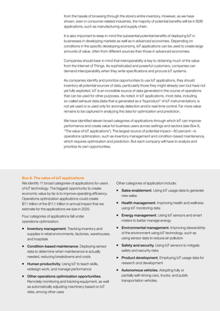111McKinsey Global Institute	 The Internet of Things: Mapping the value beyond the hype
from the hassle of browsing through the store’s entire inventory. However, as we have
shown, even in consumer-related industries, the majority of potential benefits will be in B2B
applications, such as manufacturing and supply chain.
It is also important to keep in mind the substantial potential benefits of deploying IoT in
businesses in developing markets as well as in advanced economies. Depending on
conditions in the specific developing economy, IoT applications can be used to create large
amounts of value, often from different sources than those in advanced economies.
Companies should bear in mind that interoperability is key to obtaining much of the value
from the Internet of Things. As sophisticated and powerful customers, companies can
demand interoperability when they write specifications and procure IoT systems.
As companies identify and prioritize opportunities to use IoT applications, they should
inventory all potential sources of data, particularly those they might already own but have not
yet fully exploited. IoT is an incredible source of data generated in the course of operations
that can be used for other purposes. As noted, in IoT applications, most data, including
so-called exhaust data (data that is generated as a “byproduct” of IoT instrumentation), is
not yet used or is used only for anomaly detection and/or real-time control. Far more value
remains to be captured in analyzing the data for optimization and prediction.
We have identified eleven broad categories of applications through which IoT can improve
performance and create value for business users across settings and sectors (see Box 8,
“The value of IoT applications”). The largest source of potential impact—60 percent—is
operations optimization, such as inventory management and condition-based maintenance,
which requires optimization and prediction. But each company will have to analyze and
prioritize its own opportunities.
Box 8. The value of IoT applications
We identify 11 broad categories of applications for users
of IoT technology. The biggest opportunity to create
economic value by far is to improve operating efficiency.
Operations optimization applications could create
$7.1 trillion of the $11.1 trillion in annual impact that we
estimate for the applications we size in 2025.
Four categories of applications fall under
operations optimization:
ƒƒ Inventory management. Tracking inventory and
supplies in retail environments, factories, warehouses,
and hospitals
ƒƒ Condition-based maintenance. Deploying sensor
data to determine when maintenance is actually
needed, reducing breakdowns and costs
ƒƒ Human productivity. Using IoT to teach skills,
redesign work, and manage performance
ƒƒ Other operations optimization opportunities.
Remotely monitoring and tracking equipment, as well
as automatically adjusting machinery based on IoT
data, among other uses
Other categories of application include:
ƒƒ Sales enablement. Using IoT usage data to generate
new sales
ƒƒ Health management. Improving health and wellness
using IoT monitoring data
ƒƒ Energy management. Using IoT sensors and smart
meters to better manage energy
ƒƒ Environmental management. Improving stewardship
of the environment using IoT technology, such as
using sensor data to reduce air pollution
ƒƒ Safety and security. Using IoT sensors to mitigate
safety and security risks
ƒƒ Product development. Employing IoT usage data for
research and development
ƒƒ Autonomous vehicles. Adopting fully or
partially self-driving cars, trucks, and public
transportation vehicles.
 