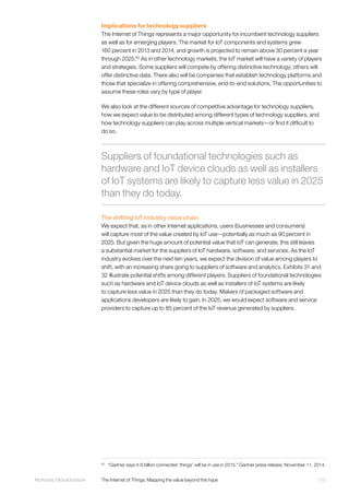115McKinsey Global Institute	 The Internet of Things: Mapping the value beyond the hype
Implications for technology suppliers
The Internet of Things represents a major opportunity for incumbent technology suppliers
as well as for emerging players. The market for IoT components and systems grew
160 percent in 2013 and 2014, and growth is projected to remain above 30 percent a year
through 2025.65
As in other technology markets, the IoT market will have a variety of players
and strategies. Some suppliers will compete by offering distinctive technology; others will
offer distinctive data. There also will be companies that establish technology platforms and
those that specialize in offering comprehensive, end-to-end solutions. The opportunities to
assume these roles vary by type of player.
We also look at the different sources of competitive advantage for technology suppliers,
how we expect value to be distributed among different types of technology suppliers, and
how technology suppliers can play across multiple vertical markets—or find it difficult to
do so.
The shifting IoT industry value chain
We expect that, as in other Internet applications, users (businesses and consumers)
will capture most of the value created by IoT use—potentially as much as 90 percent in
2025. But given the huge amount of potential value that IoT can generate, this still leaves
a substantial market for the suppliers of IoT hardware, software, and services. As the IoT
industry evolves over the next ten years, we expect the division of value among players to
shift, with an increasing share going to suppliers of software and analytics. Exhibits 31 and
32 illustrate potential shifts among different players. Suppliers of foundational technologies
such as hardware and IoT device clouds as well as installers of IoT systems are likely
to capture less value in 2025 than they do today. Makers of packaged software and
applications developers are likely to gain. In 2025, we would expect software and service
providers to capture up to 85 percent of the IoT revenue generated by suppliers.
65
	 “Gartner says 4.9 billion connected ‘things’ will be in use in 2015,” Gartner press release, November 11, 2014.
Suppliers of foundational technologies such as
hardware and IoT device clouds as well as installers
of IoT systems are likely to capture less value in 2025
than they do today.
 