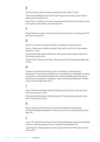 McKinsey Global Institute	Bibliography128
E
Eaton Corporation, Blackout tracker annual report for 2013, March 31, 2014.
The Economist Intelligence Unit, The Internet of Things business index: a quiet revolution
gathers pace, October 29, 2013.
Evans, Peter C., and Marco Annunziata, Industrial Internet: Pushing the boundaries of minds
and machines, General Electric, November 26, 2012.
F
Federal Trade Commission, Internet of Things: Privacy & security in a connected world, FTC
staff report, January 2015.
G
Gartner Inc., Forecast: The Internet of Things, Worldwide 2013, December 2013.
Gartner, “Gartner says 4.9 billion connected ‘things’ will be in use in 2015,” press release,
November 11, 2014.
General Aviation Manufacturers Association, 2014 general aviation statistical databook &
2015 industry outlook, 2014.
Goldman Sachs, The Internet of Things: Making sense of the next mega-trend, September
3, 2014.
H
Henderson, Catherine, Martin Knapp, José-Luis Fernández, Jennifer Beecham,
Shashivadan P. Hirani, Martin Cartwright, et al., “Cost effectiveness of telehealth for patients
with long term conditions (Whole Systems Demonstrator telehealth questionnaire study):
Nested economic evaluation in a pragmatic, cluster randomised controlled trial,” The BMJ,
volume 346, issue 7902, March 2013.
I
Identity Theft Resource Center, Identity Theft Resource Center breach report hits record
high in 2014, January 12, 2015.
International Data Corporation, Worldwide Internet of Things spending by industry sector
2014–2018 forecast, July 2014.
K
Kwatra, Sameer, and Chiara Essig, The promise and potential of comprehensive
commercial building retrofit programs, American Council for an Energy-Efficient Economy,
May 2014.
L
Lomax, Tim, David Schrank, Shawn Turner, and Richard Margiotta, Selecting travel reliability
measures, Texas Transportation Institute, Texas A&M University, May 2003.
Lopez Research, Building smarter manufacturing with the Internet of Things (IoT), part two,
January 2014.
 